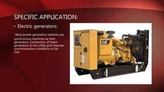 • Electric generators:
Most power generation stations use
synchronous machines as their
generators. Connection of these
generators to the utility grid requires
synchronization conditions to be
met.
SPECIFIC APPLICATION:
 