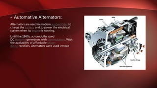 • Automative Alternators:
Alternators are used in modern automobiles to
charge the battery and to power the electrical
system when its engine is running.
Until the 1960s, automobiles used
DC dynamo generators with commutators. With
the availability of affordable silicon
diode rectifiers, alternators were used instead
 