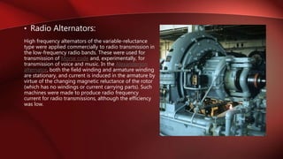 • Radio Alternators:
High frequency alternators of the variable-reluctance
type were applied commercially to radio transmission in
the low-frequency radio bands. These were used for
transmission of Morse code and, experimentally, for
transmission of voice and music. In the Alexanderson
alternator, both the field winding and armature winding
are stationary, and current is induced in the armature by
virtue of the changing magnetic reluctance of the rotor
(which has no windings or current carrying parts). Such
machines were made to produce radio frequency
current for radio transmissions, although the efficiency
was low.
 