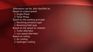 Alternators can be also classified as :
Based on output power
1. Single Phase
2. Three Phase
Based on the working principle
1. Revolving armature type
2. Revolving field type
Based on the speed on rotation
1. Turbo alternator
2. Low speed alternator
Based on coiling
1. Air cooling
2. Hydrogen cooling
 