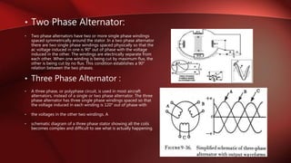 • Two Phase Alternator:
• Two phase alternators have two or more single phase windings
spaced symmetrically around the stator. In a two phase alternator
there are two single phase windings spaced physically so that the
ac voltage induced in one is 90° out of phase with the voltage
induced in the other. The windings are electrically separate from
each other. When one winding is being cut by maximum flux, the
other is being cut by no flux. This condition establishes a 90°
relation between the two phases.
• Three Phase Alternator :
• A three phase, or polyphase circuit, is used in most aircraft
alternators, instead of a single or two phase alternator. The three
phase alternator has three single phase windings spaced so that
the voltage induced in each winding is 120° out of phase with
• the voltages in the other two windings. A
• schematic diagram of a three phase stator showing all the coils
becomes complex and difficult to see what is actually happening.
 