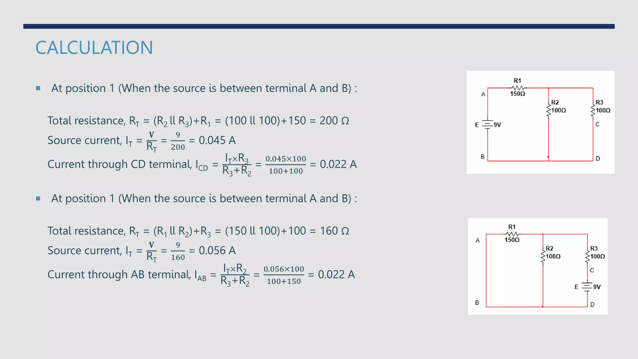 CALCULATION
 At position 1 (When the source is between terminal A and B) :
Total resistance, RT = (R2 ll R3)+R1 = (100 ll 100)+150 = 200 Ω
Source current, IT =
𝐕
RT
=
9
200
= 0.045 A
Current through CD terminal, ICD =
IT×R3
R3+R2
=
0.045×100
100+100
= 0.022 A
 At position 1 (When the source is between terminal A and B) :
Total resistance, RT = (R1 ll R2)+R3 = (150 ll 100)+100 = 160 Ω
Source current, IT =
𝐕
RT
=
9
160
= 0.056 A
Current through AB terminal, IAB =
IT×R2
R3+R2
=
0.056×100
100+150
= 0.022 A
 