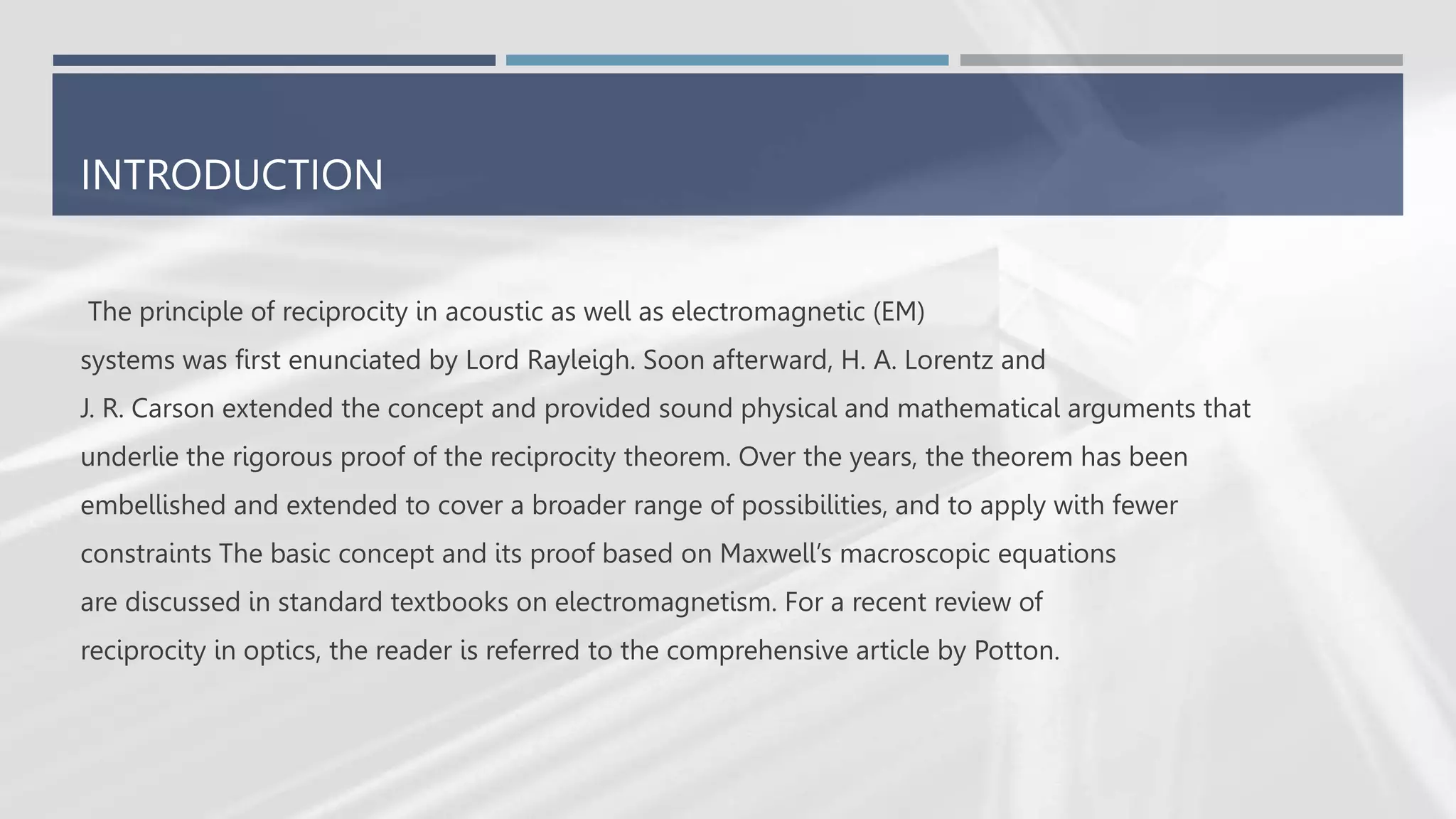 INTRODUCTION
The principle of reciprocity in acoustic as well as electromagnetic (EM)
systems was first enunciated by Lord Rayleigh. Soon afterward, H. A. Lorentz and
J. R. Carson extended the concept and provided sound physical and mathematical arguments that
underlie the rigorous proof of the reciprocity theorem. Over the years, the theorem has been
embellished and extended to cover a broader range of possibilities, and to apply with fewer
constraints The basic concept and its proof based on Maxwell’s macroscopic equations
are discussed in standard textbooks on electromagnetism. For a recent review of
reciprocity in optics, the reader is referred to the comprehensive article by Potton.
 