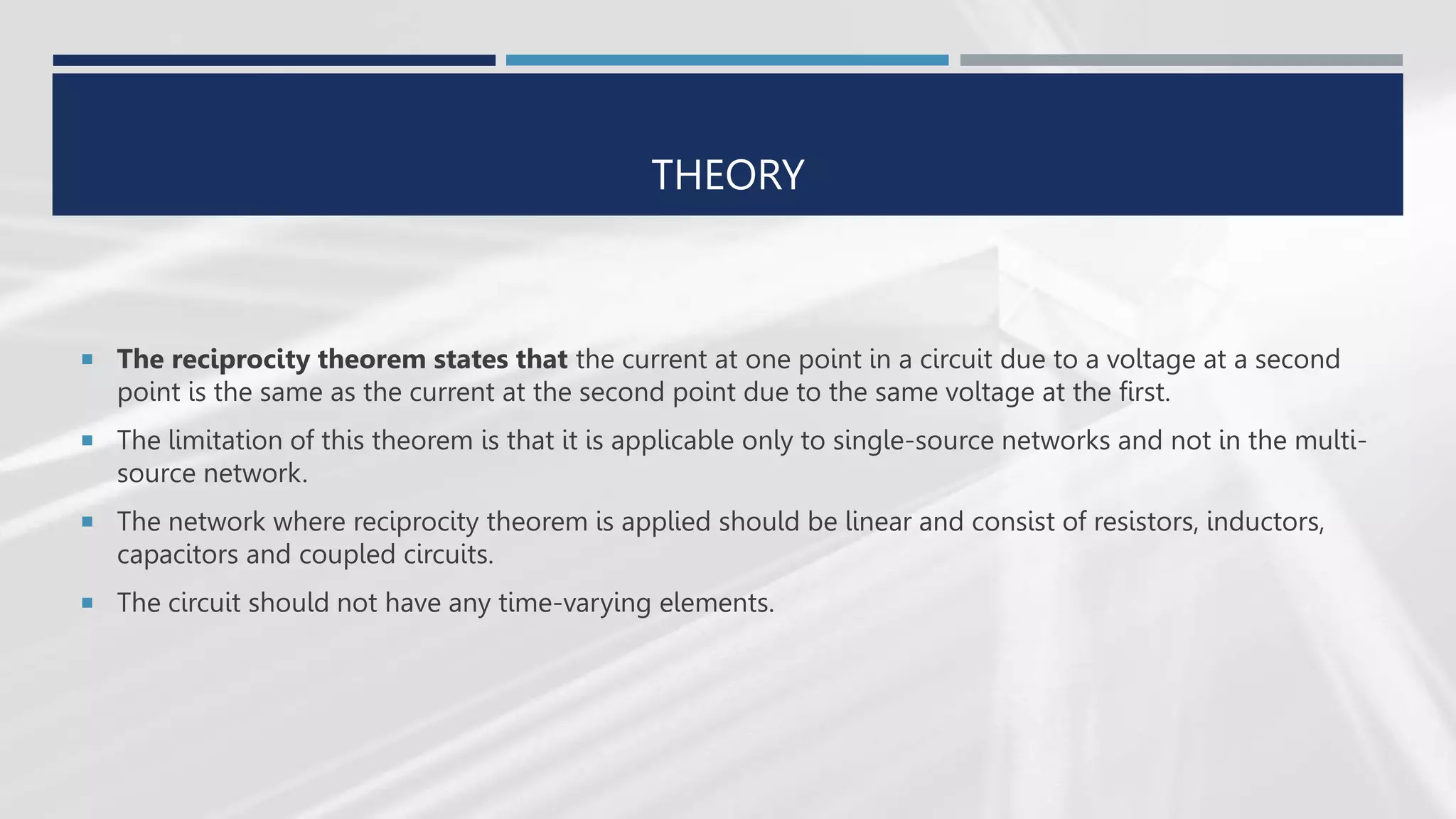 THEORY
 The reciprocity theorem states that the current at one point in a circuit due to a voltage at a second
point is the same as the current at the second point due to the same voltage at the first.
 The limitation of this theorem is that it is applicable only to single-source networks and not in the multi-
source network.
 The network where reciprocity theorem is applied should be linear and consist of resistors, inductors,
capacitors and coupled circuits.
 The circuit should not have any time-varying elements.
 