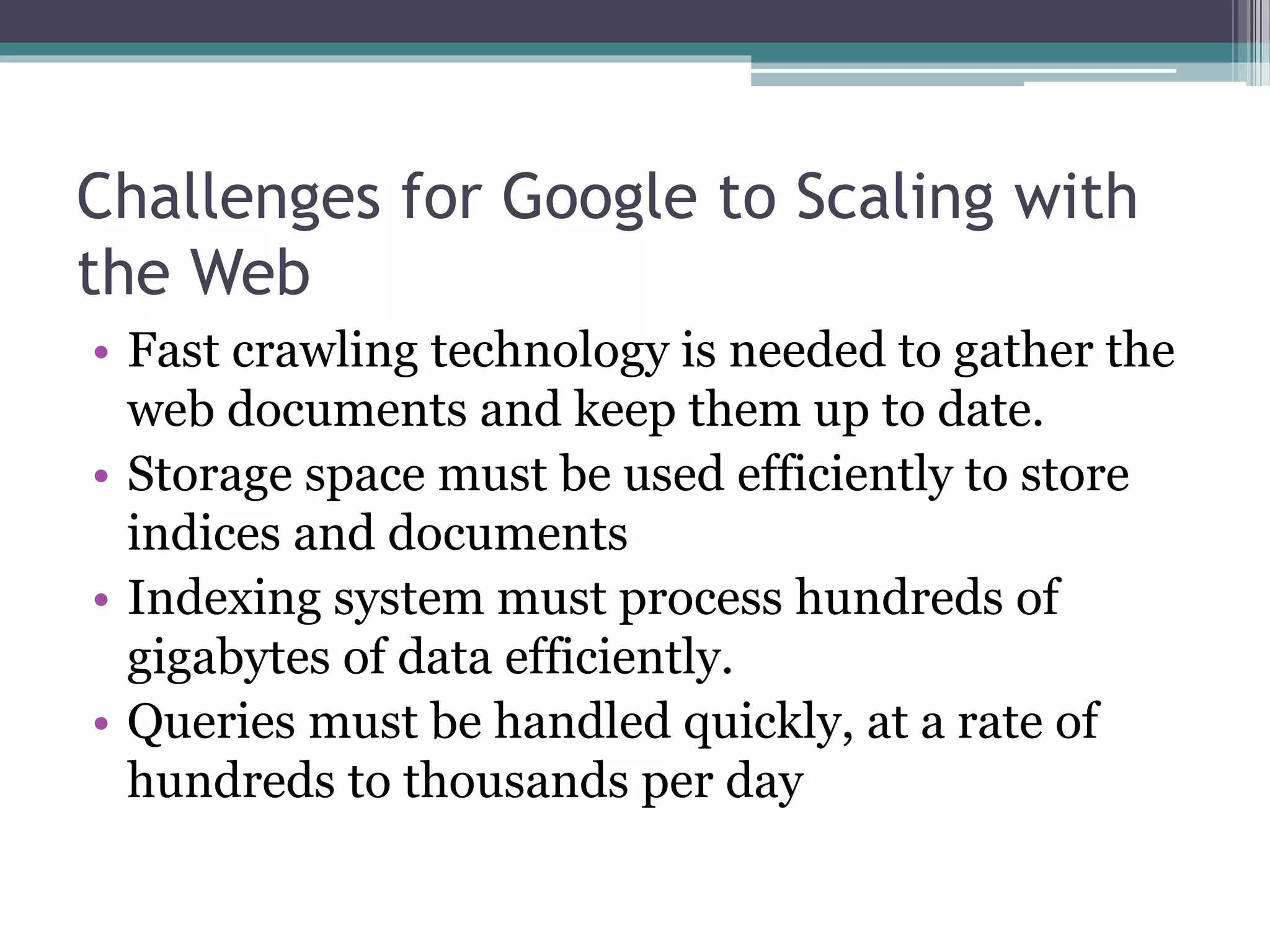 Challenges for Google to Scaling with
the Web
• Fast crawling technology is needed to gather the
web documents and keep them up to date.
• Storage space must be used efficiently to store
indices and documents
• Indexing system must process hundreds of
gigabytes of data efficiently.
• Queries must be handled quickly, at a rate of
hundreds to thousands per day
 