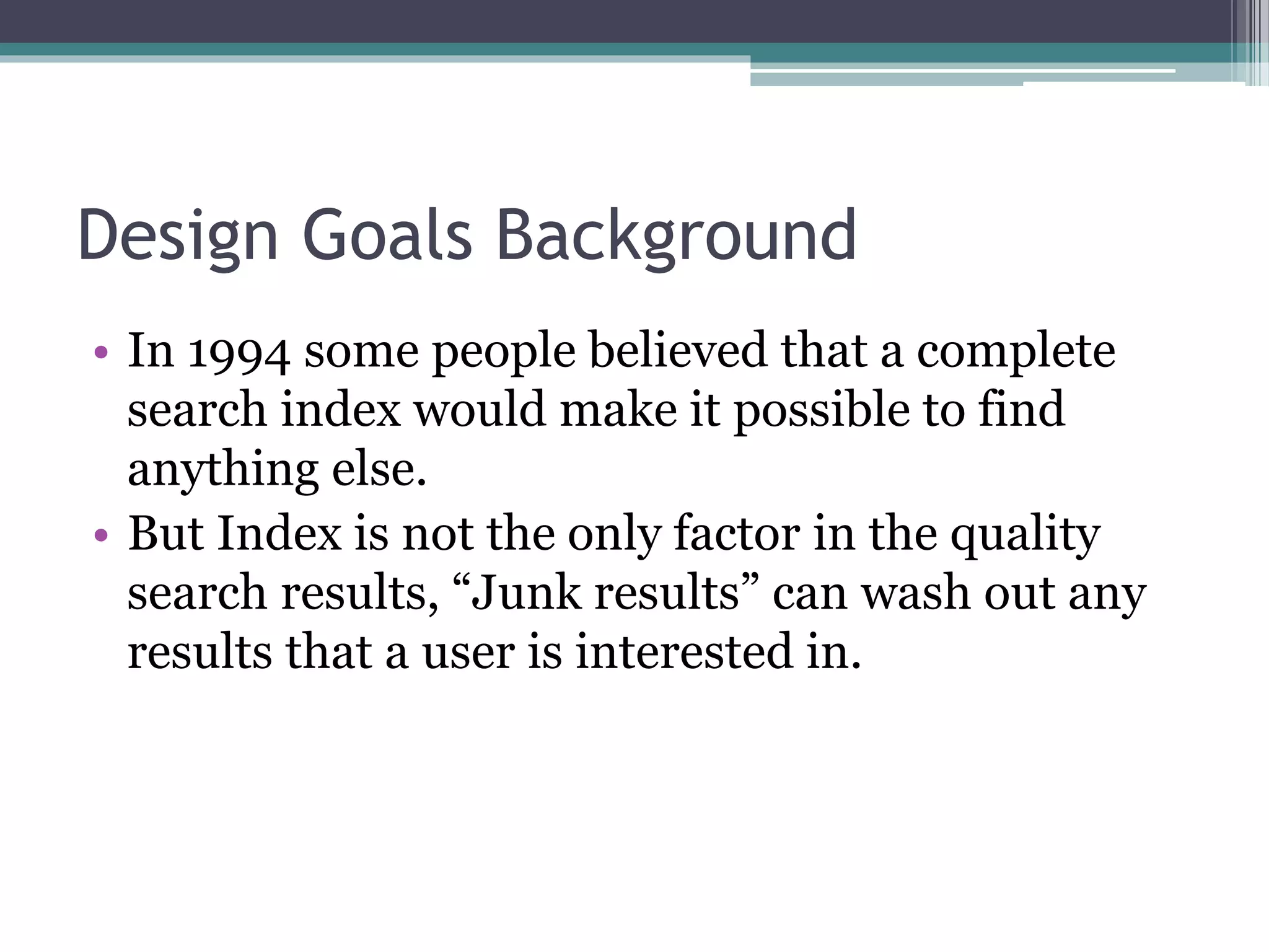 Design Goals Background
• In 1994 some people believed that a complete
search index would make it possible to find
anything else.
• But Index is not the only factor in the quality
search results, “Junk results” can wash out any
results that a user is interested in.
 