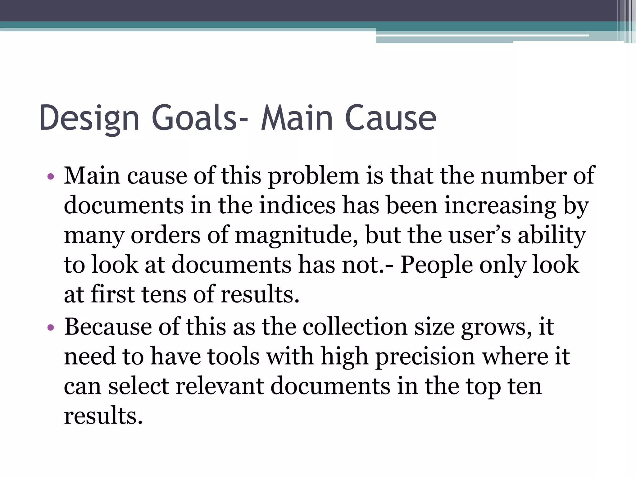 Design Goals- Main Cause
• Main cause of this problem is that the number of
documents in the indices has been increasing by
many orders of magnitude, but the user’s ability
to look at documents has not.- People only look
at first tens of results.
• Because of this as the collection size grows, it
need to have tools with high precision where it
can select relevant documents in the top ten
results.
 