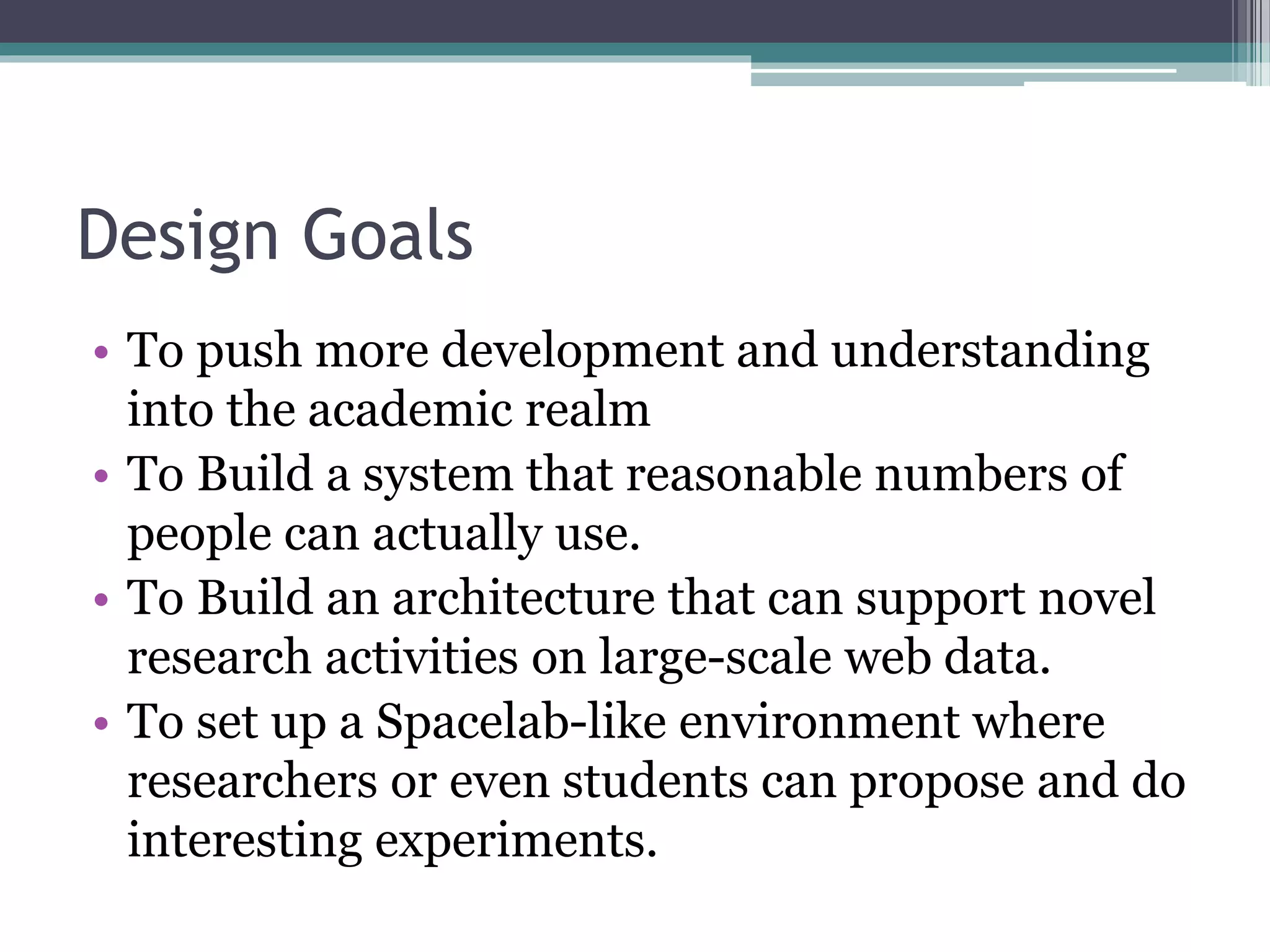 Design Goals
• To push more development and understanding
into the academic realm
• To Build a system that reasonable numbers of
people can actually use.
• To Build an architecture that can support novel
research activities on large-scale web data.
• To set up a Spacelab-like environment where
researchers or even students can propose and do
interesting experiments.
 