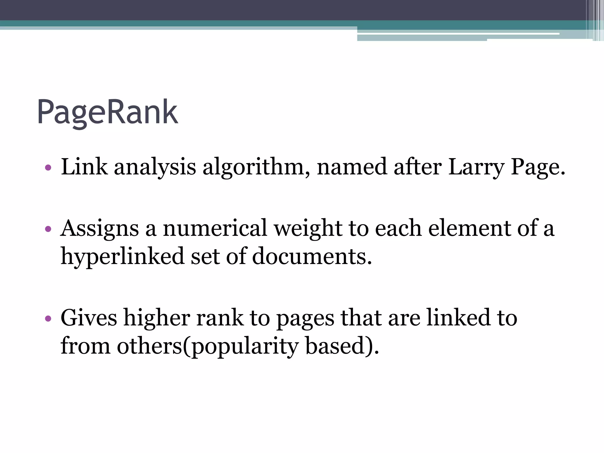 PageRank
• Link analysis algorithm, named after Larry Page.
• Assigns a numerical weight to each element of a
hyperlinked set of documents.
• Gives higher rank to pages that are linked to
from others(popularity based).
 