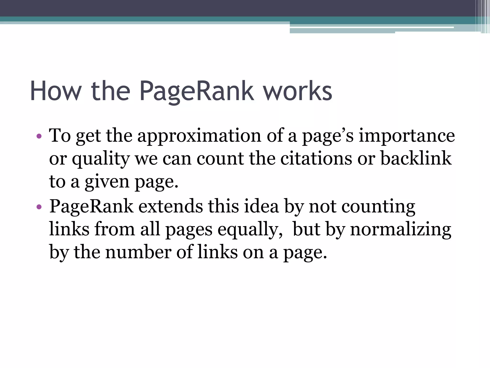 How the PageRank works
• To get the approximation of a page’s importance
or quality we can count the citations or backlink
to a given page.
• PageRank extends this idea by not counting
links from all pages equally, but by normalizing
by the number of links on a page.
 