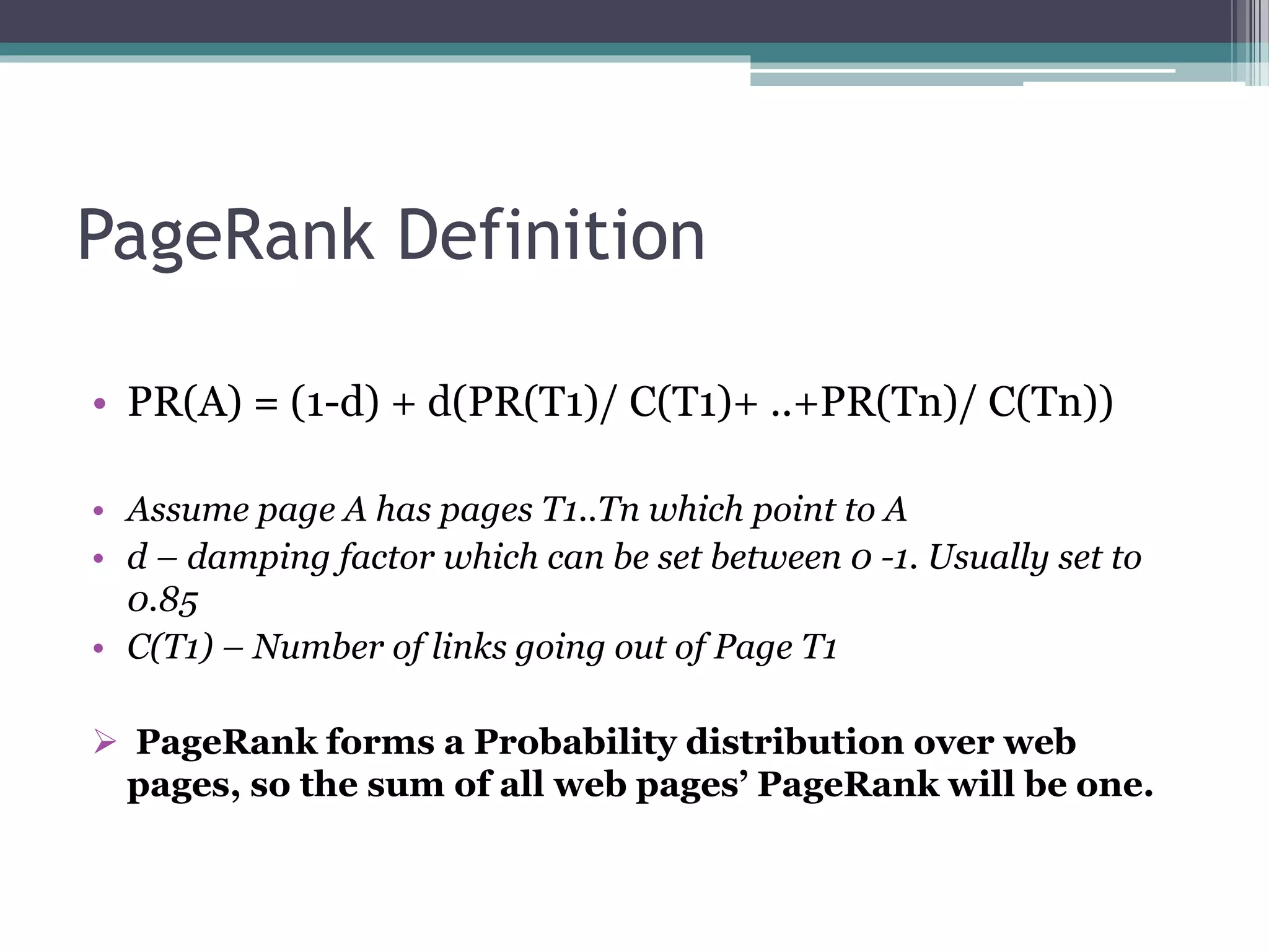 PageRank Definition
• PR(A) = (1-d) + d(PR(T1)/ C(T1)+ ..+PR(Tn)/ C(Tn))
• Assume page A has pages T1..Tn which point to A
• d – damping factor which can be set between 0 -1. Usually set to
0.85
• C(T1) – Number of links going out of Page T1
 PageRank forms a Probability distribution over web
pages, so the sum of all web pages’ PageRank will be one.
 