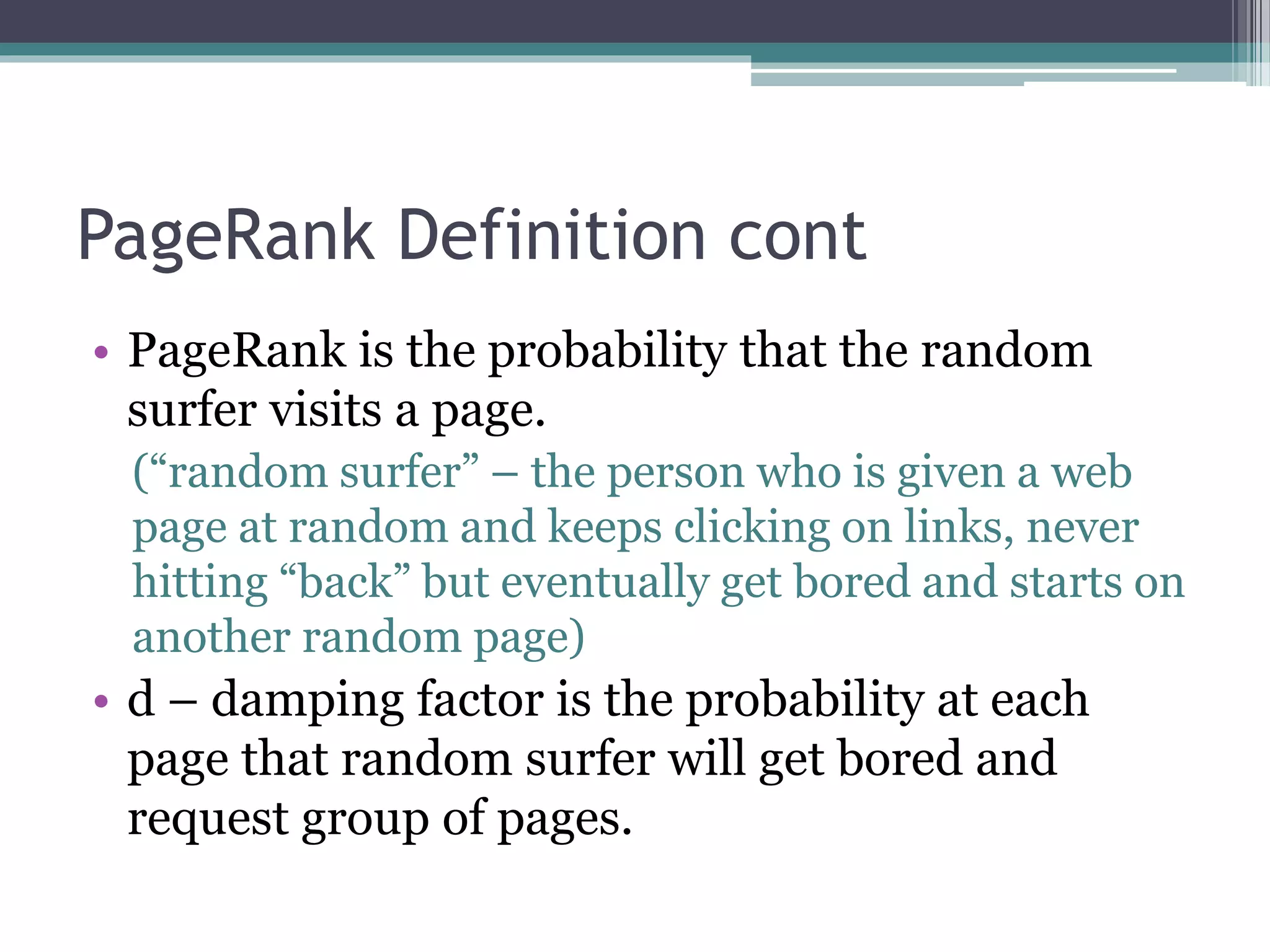 PageRank Definition cont
• PageRank is the probability that the random
surfer visits a page.
(“random surfer” – the person who is given a web
page at random and keeps clicking on links, never
hitting “back” but eventually get bored and starts on
another random page)
• d – damping factor is the probability at each
page that random surfer will get bored and
request group of pages.
 