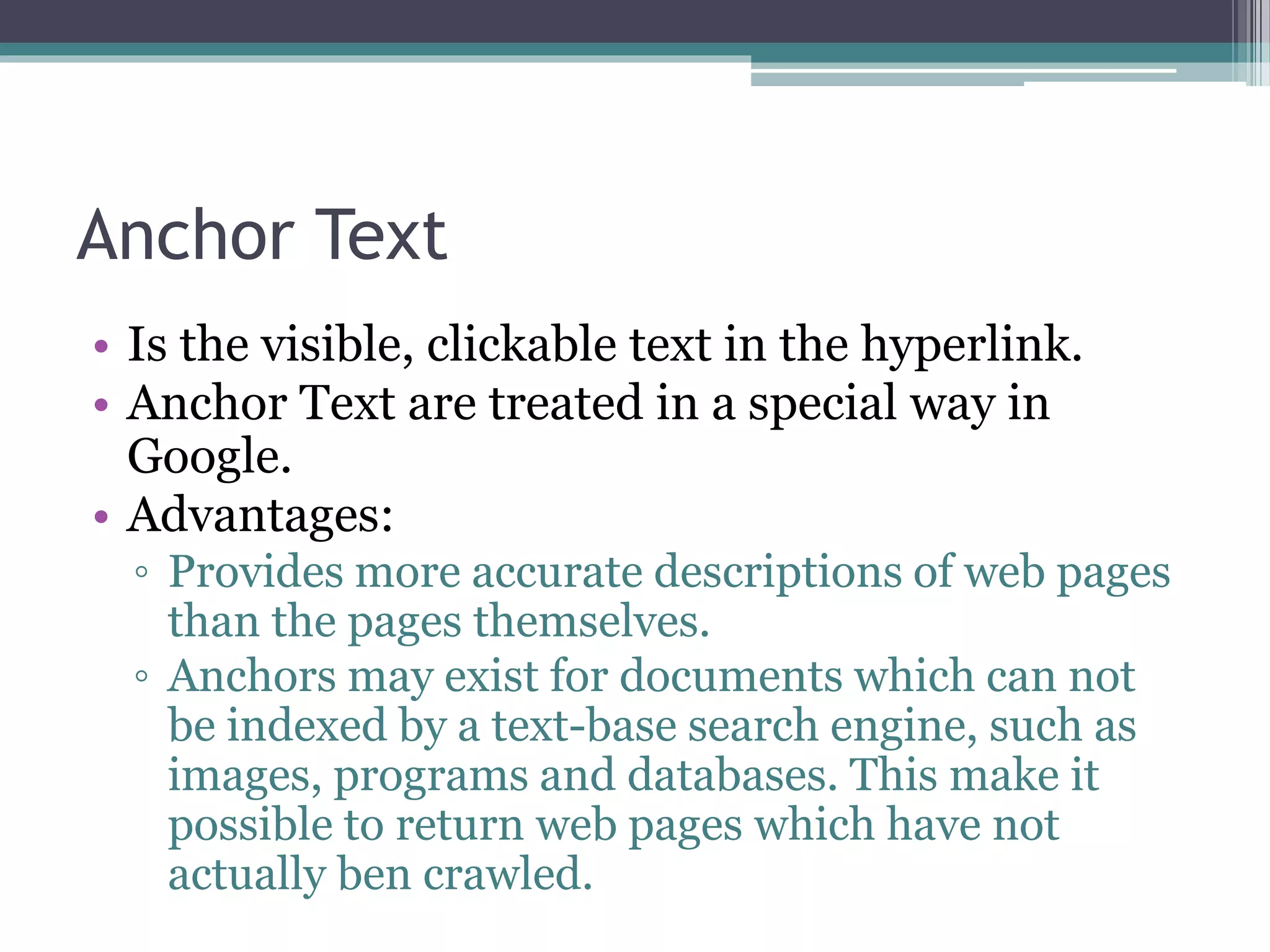 Anchor Text
• Is the visible, clickable text in the hyperlink.
• Anchor Text are treated in a special way in
Google.
• Advantages:
◦ Provides more accurate descriptions of web pages
than the pages themselves.
◦ Anchors may exist for documents which can not
be indexed by a text-base search engine, such as
images, programs and databases. This make it
possible to return web pages which have not
actually ben crawled.
 