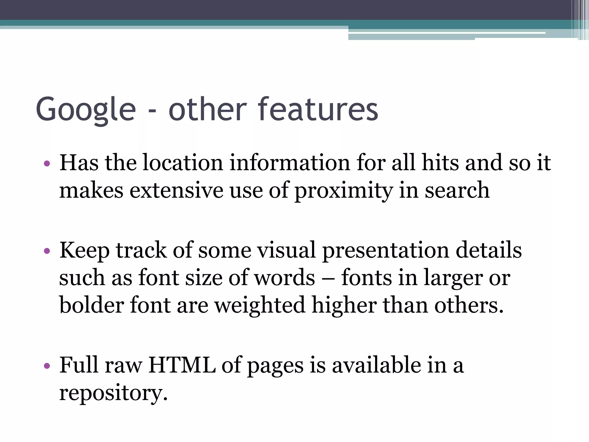 Google - other features
• Has the location information for all hits and so it
makes extensive use of proximity in search
• Keep track of some visual presentation details
such as font size of words – fonts in larger or
bolder font are weighted higher than others.
• Full raw HTML of pages is available in a
repository.
 