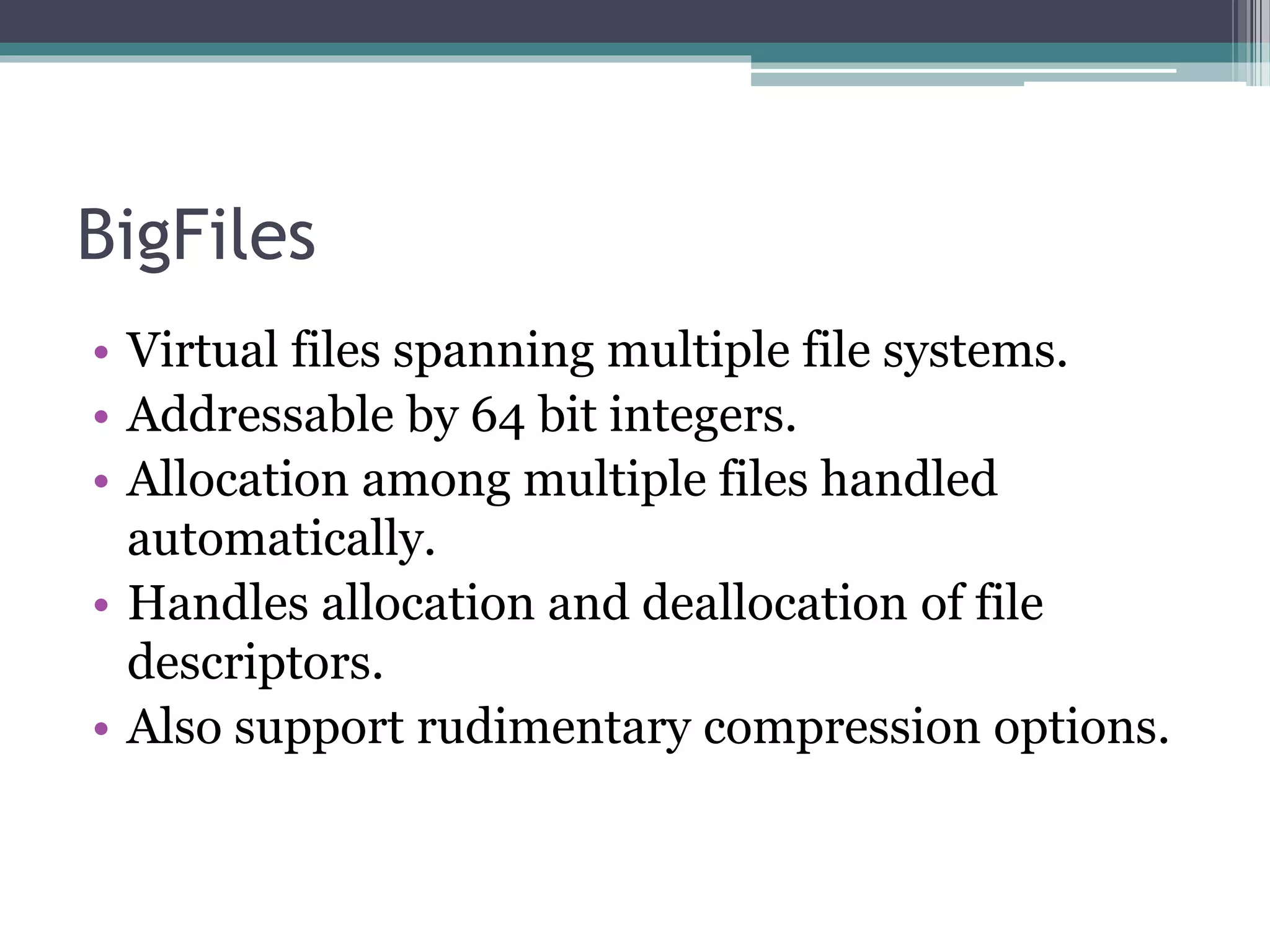 BigFiles
• Virtual files spanning multiple file systems.
• Addressable by 64 bit integers.
• Allocation among multiple files handled
automatically.
• Handles allocation and deallocation of file
descriptors.
• Also support rudimentary compression options.
 