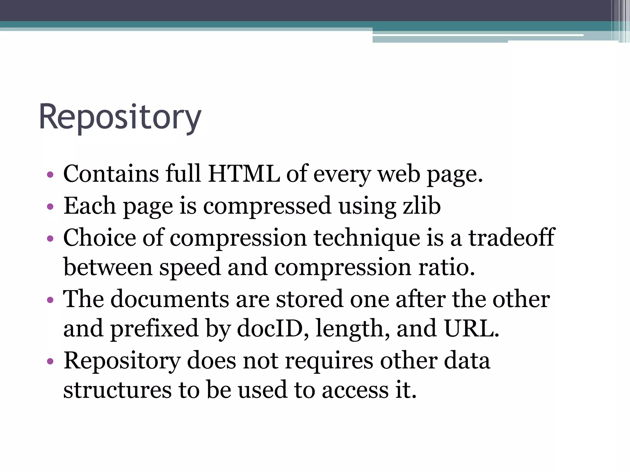 Repository
• Contains full HTML of every web page.
• Each page is compressed using zlib
• Choice of compression technique is a tradeoff
between speed and compression ratio.
• The documents are stored one after the other
and prefixed by docID, length, and URL.
• Repository does not requires other data
structures to be used to access it.
 