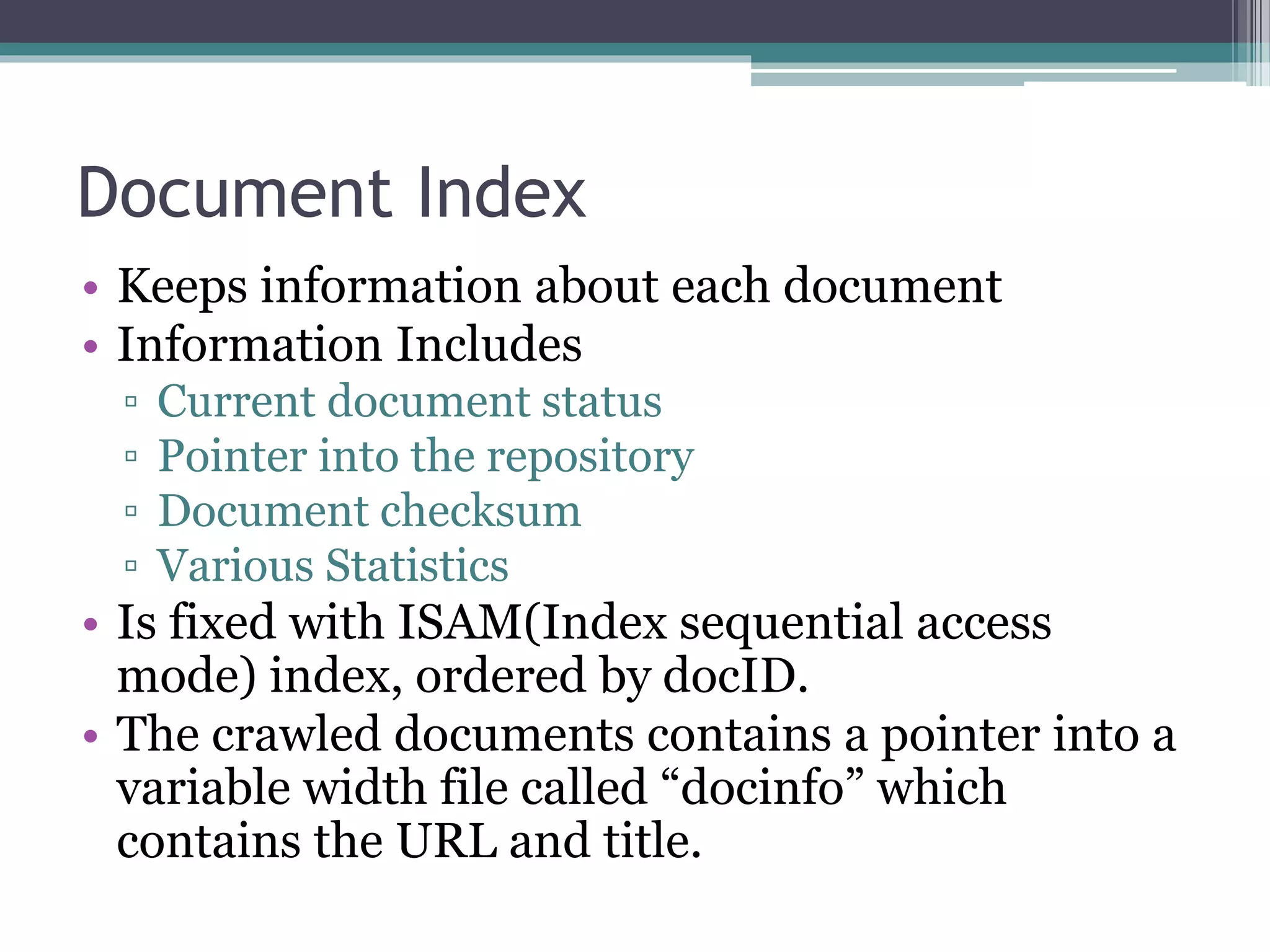 Document Index
• Keeps information about each document
• Information Includes
▫ Current document status
▫ Pointer into the repository
▫ Document checksum
▫ Various Statistics
• Is fixed with ISAM(Index sequential access
mode) index, ordered by docID.
• The crawled documents contains a pointer into a
variable width file called “docinfo” which
contains the URL and title.
 