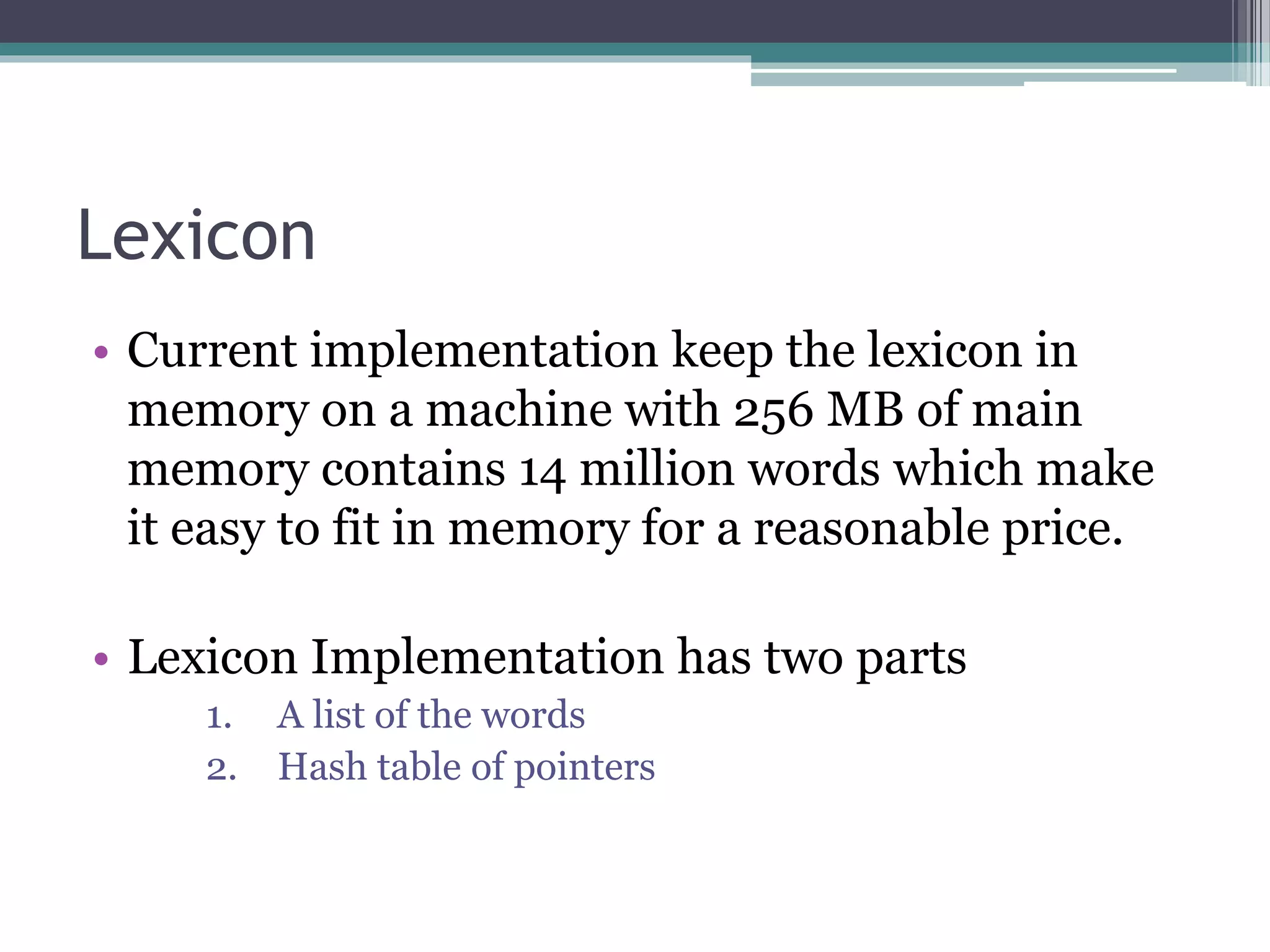 Lexicon
• Current implementation keep the lexicon in
memory on a machine with 256 MB of main
memory contains 14 million words which make
it easy to fit in memory for a reasonable price.
• Lexicon Implementation has two parts
1. A list of the words
2. Hash table of pointers
 