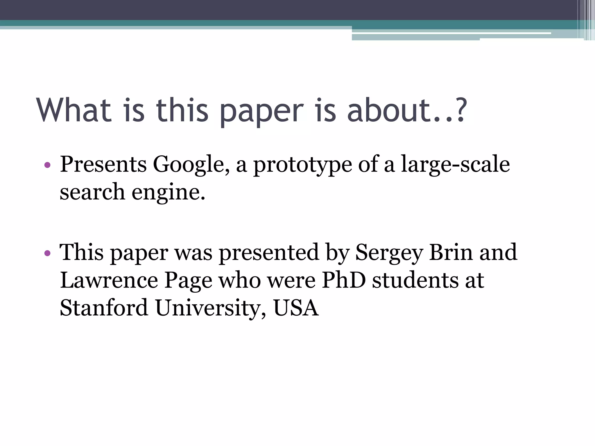 What is this paper is about..?
• Presents Google, a prototype of a large-scale
search engine.
• This paper was presented by Sergey Brin and
Lawrence Page who were PhD students at
Stanford University, USA
 