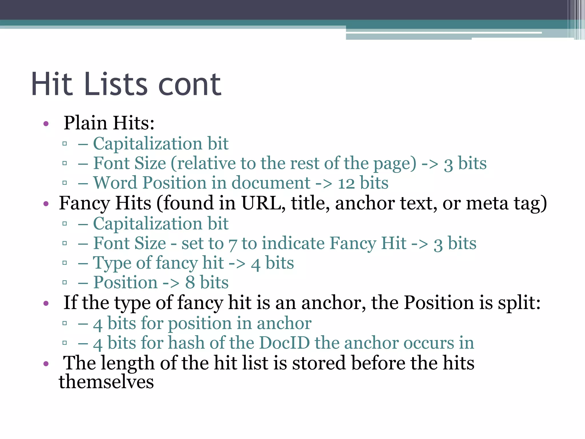 Hit Lists cont
• Plain Hits:
▫ – Capitalization bit
▫ – Font Size (relative to the rest of the page) -> 3 bits
▫ – Word Position in document -> 12 bits
• Fancy Hits (found in URL, title, anchor text, or meta tag)
▫ – Capitalization bit
▫ – Font Size - set to 7 to indicate Fancy Hit -> 3 bits
▫ – Type of fancy hit -> 4 bits
▫ – Position -> 8 bits
• If the type of fancy hit is an anchor, the Position is split:
▫ – 4 bits for position in anchor
▫ – 4 bits for hash of the DocID the anchor occurs in
• The length of the hit list is stored before the hits
themselves
 