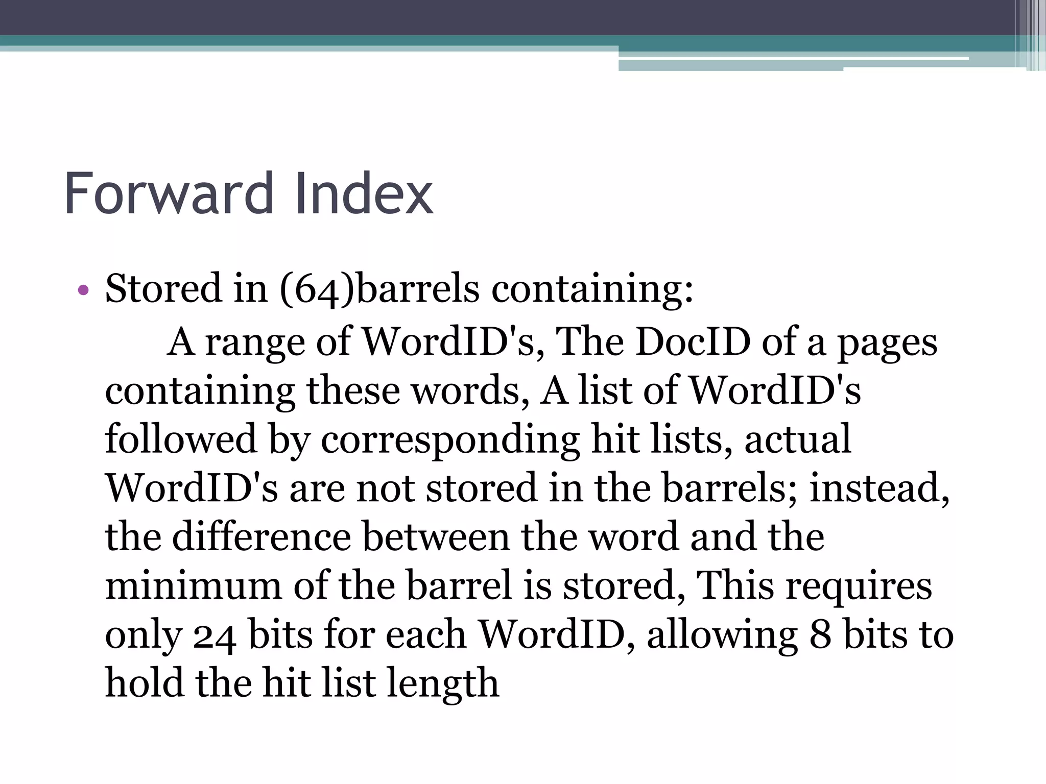Forward Index
• Stored in (64)barrels containing:
A range of WordID's, The DocID of a pages
containing these words, A list of WordID's
followed by corresponding hit lists, actual
WordID's are not stored in the barrels; instead,
the difference between the word and the
minimum of the barrel is stored, This requires
only 24 bits for each WordID, allowing 8 bits to
hold the hit list length
 