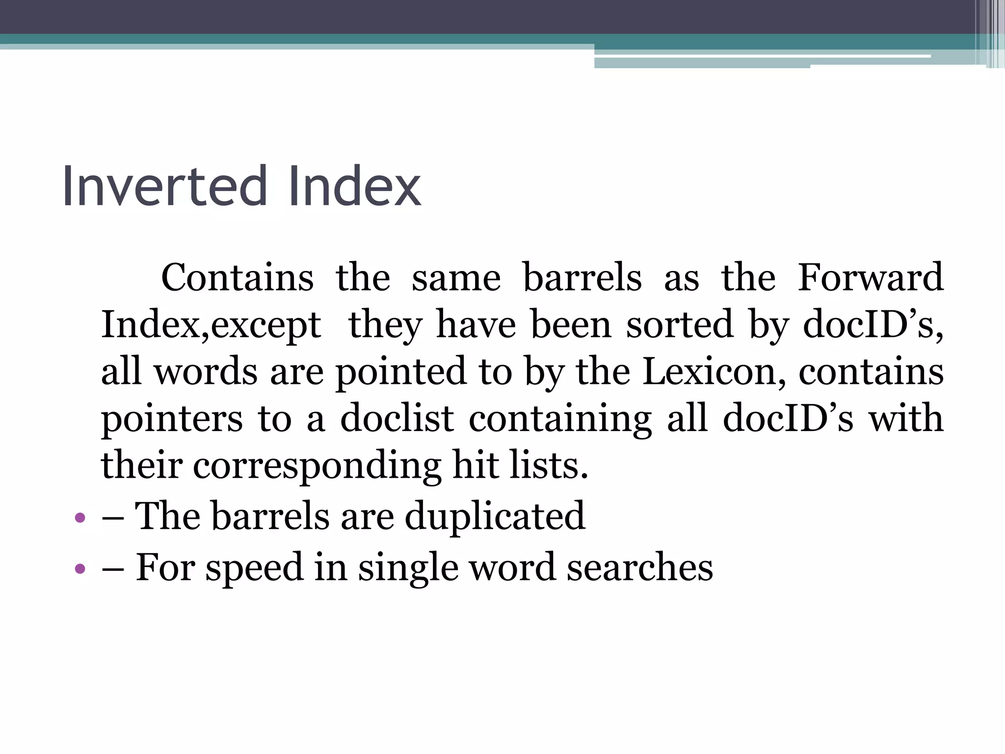 Inverted Index
Contains the same barrels as the Forward
Index,except they have been sorted by docID’s,
all words are pointed to by the Lexicon, contains
pointers to a doclist containing all docID’s with
their corresponding hit lists.
• – The barrels are duplicated
• – For speed in single word searches
 