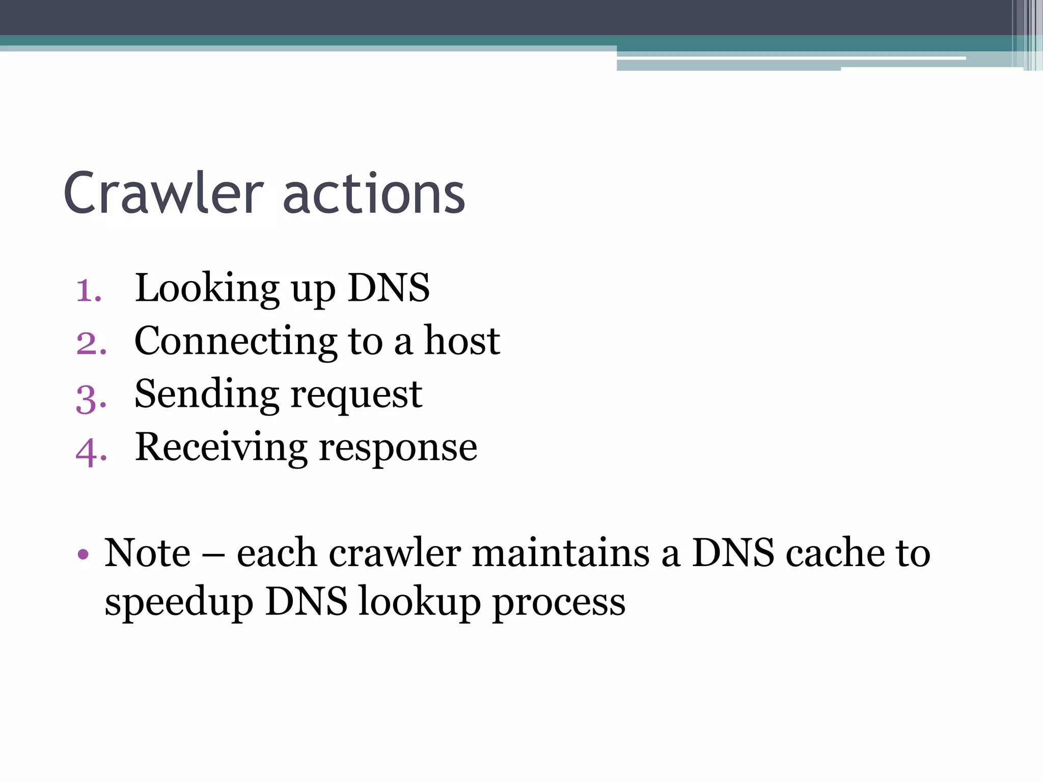 Crawler actions
1. Looking up DNS
2. Connecting to a host
3. Sending request
4. Receiving response
• Note – each crawler maintains a DNS cache to
speedup DNS lookup process
 