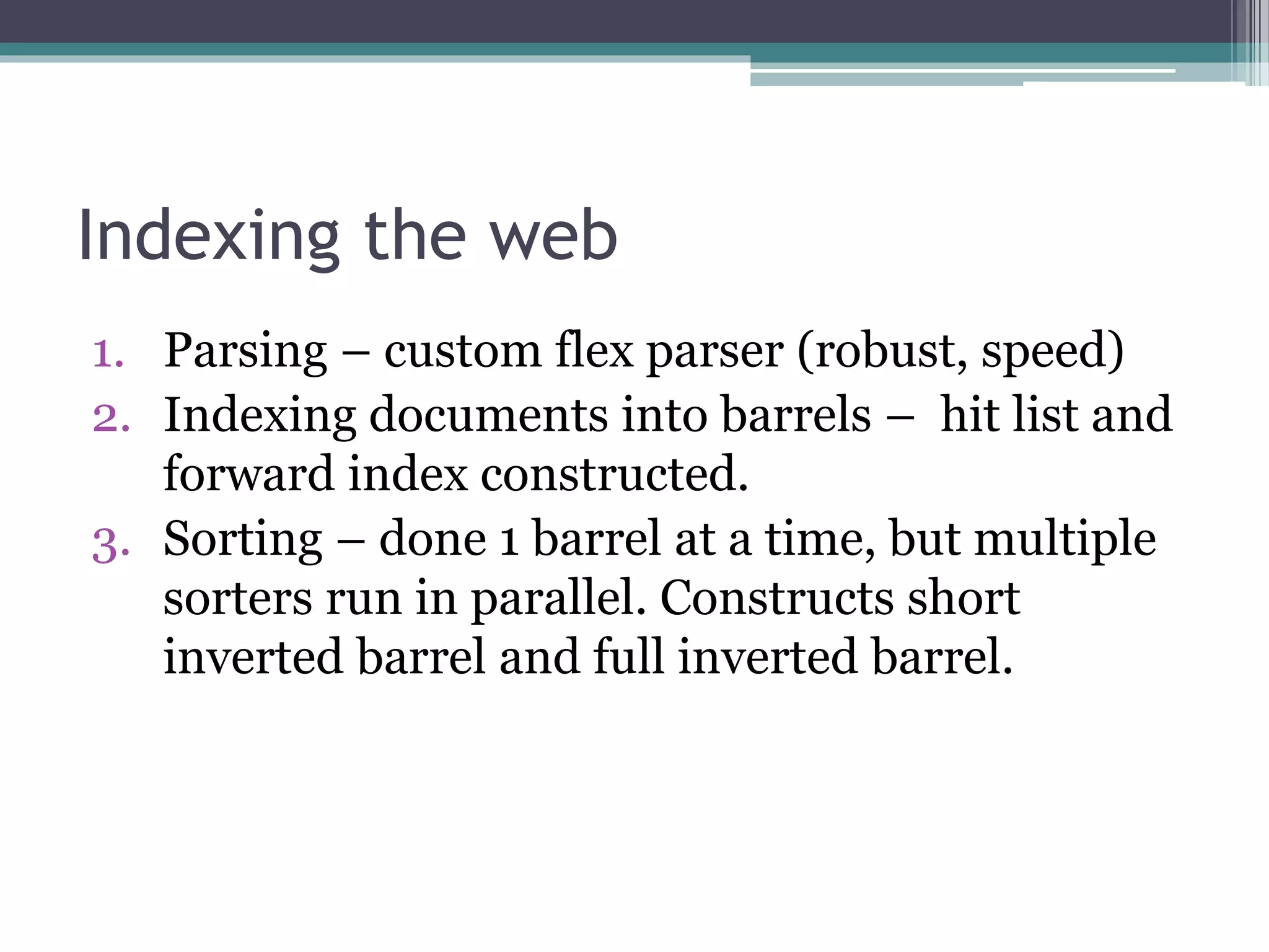 Indexing the web
1. Parsing – custom flex parser (robust, speed)
2. Indexing documents into barrels – hit list and
forward index constructed.
3. Sorting – done 1 barrel at a time, but multiple
sorters run in parallel. Constructs short
inverted barrel and full inverted barrel.
 