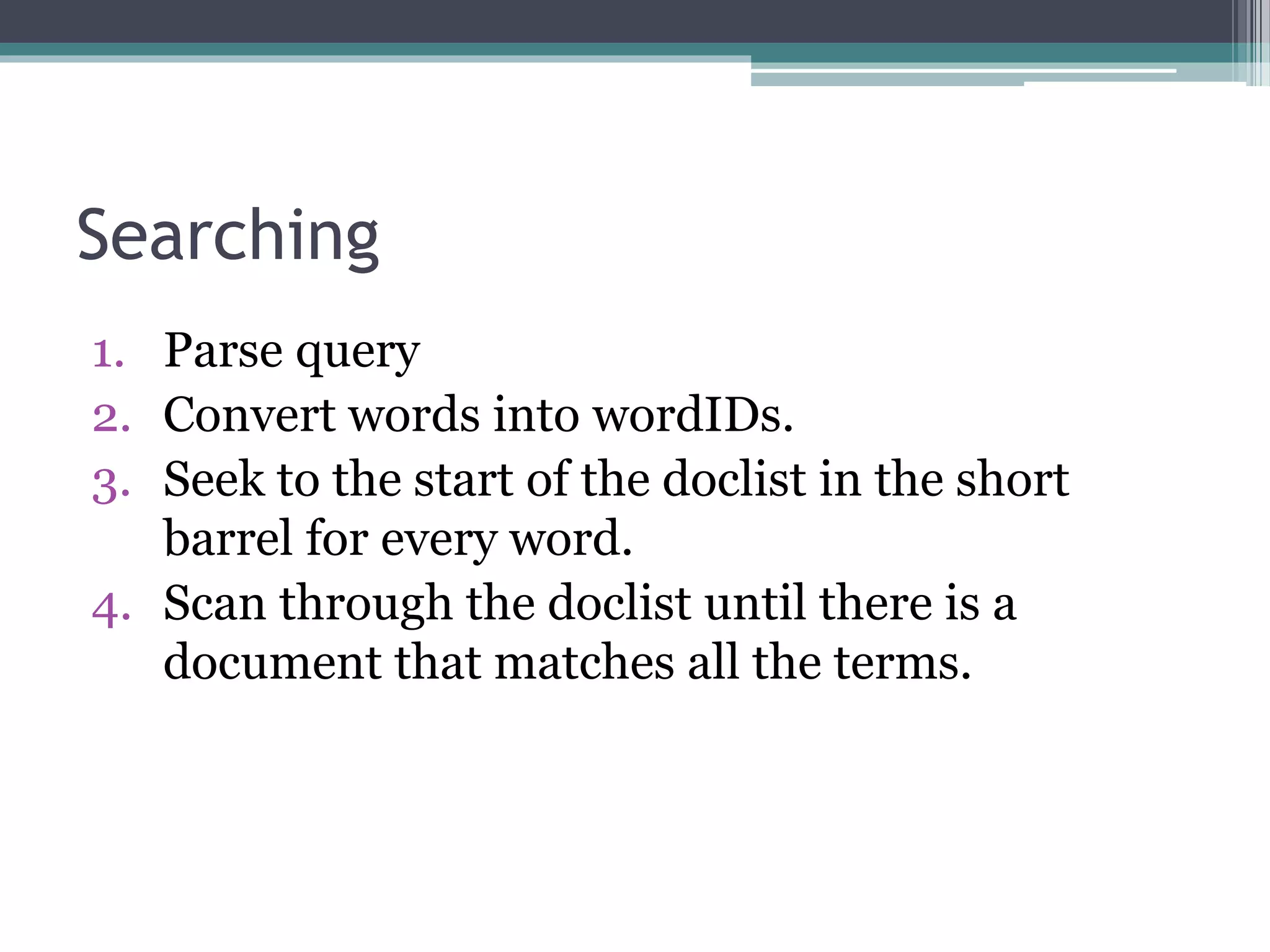 Searching
1. Parse query
2. Convert words into wordIDs.
3. Seek to the start of the doclist in the short
barrel for every word.
4. Scan through the doclist until there is a
document that matches all the terms.
 
