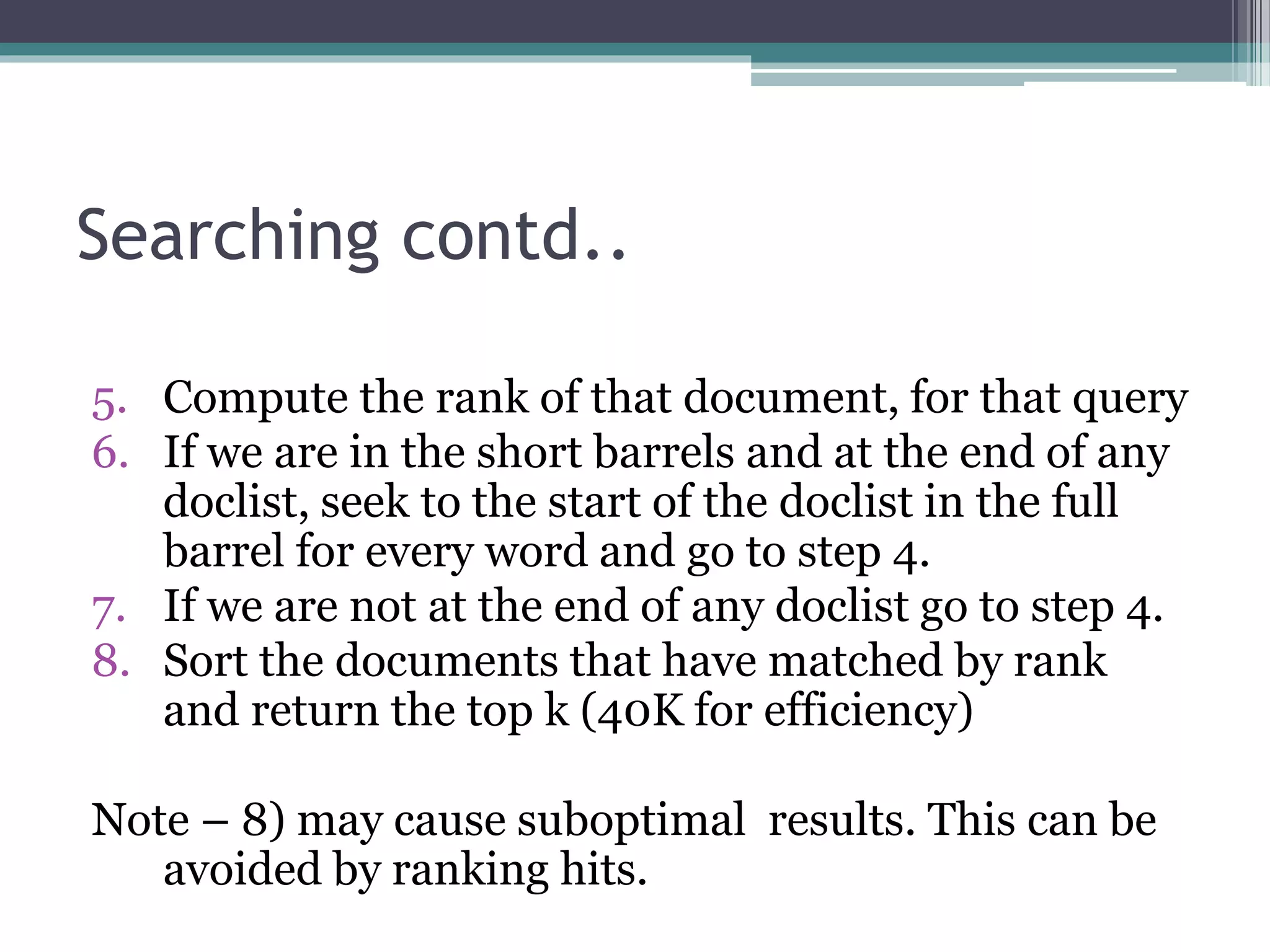 Searching contd..
5. Compute the rank of that document, for that query
6. If we are in the short barrels and at the end of any
doclist, seek to the start of the doclist in the full
barrel for every word and go to step 4.
7. If we are not at the end of any doclist go to step 4.
8. Sort the documents that have matched by rank
and return the top k (40K for efficiency)
Note – 8) may cause suboptimal results. This can be
avoided by ranking hits.
 