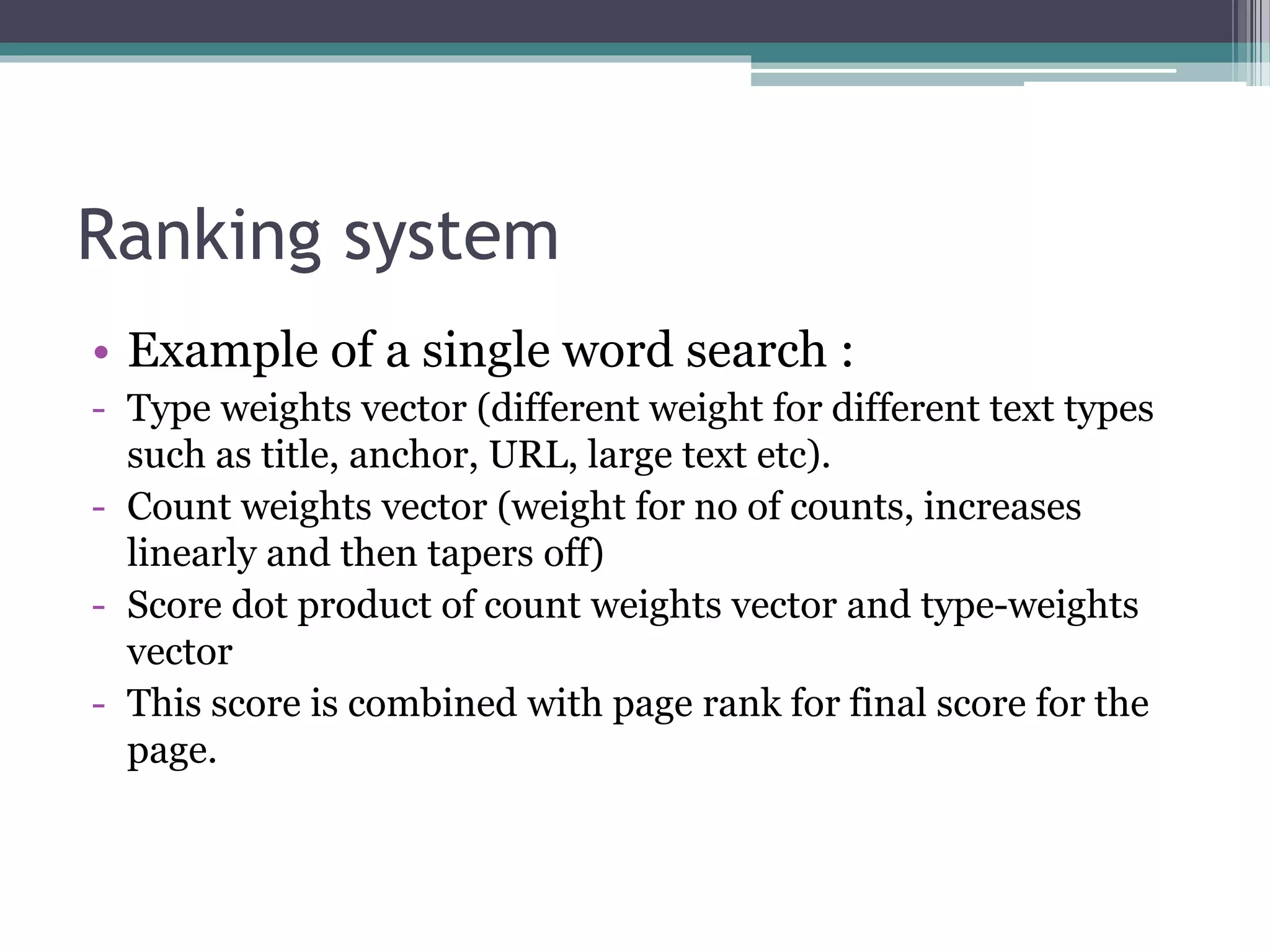 Ranking system
• Example of a single word search :
- Type weights vector (different weight for different text types
such as title, anchor, URL, large text etc).
- Count weights vector (weight for no of counts, increases
linearly and then tapers off)
- Score dot product of count weights vector and type-weights
vector
- This score is combined with page rank for final score for the
page.
 