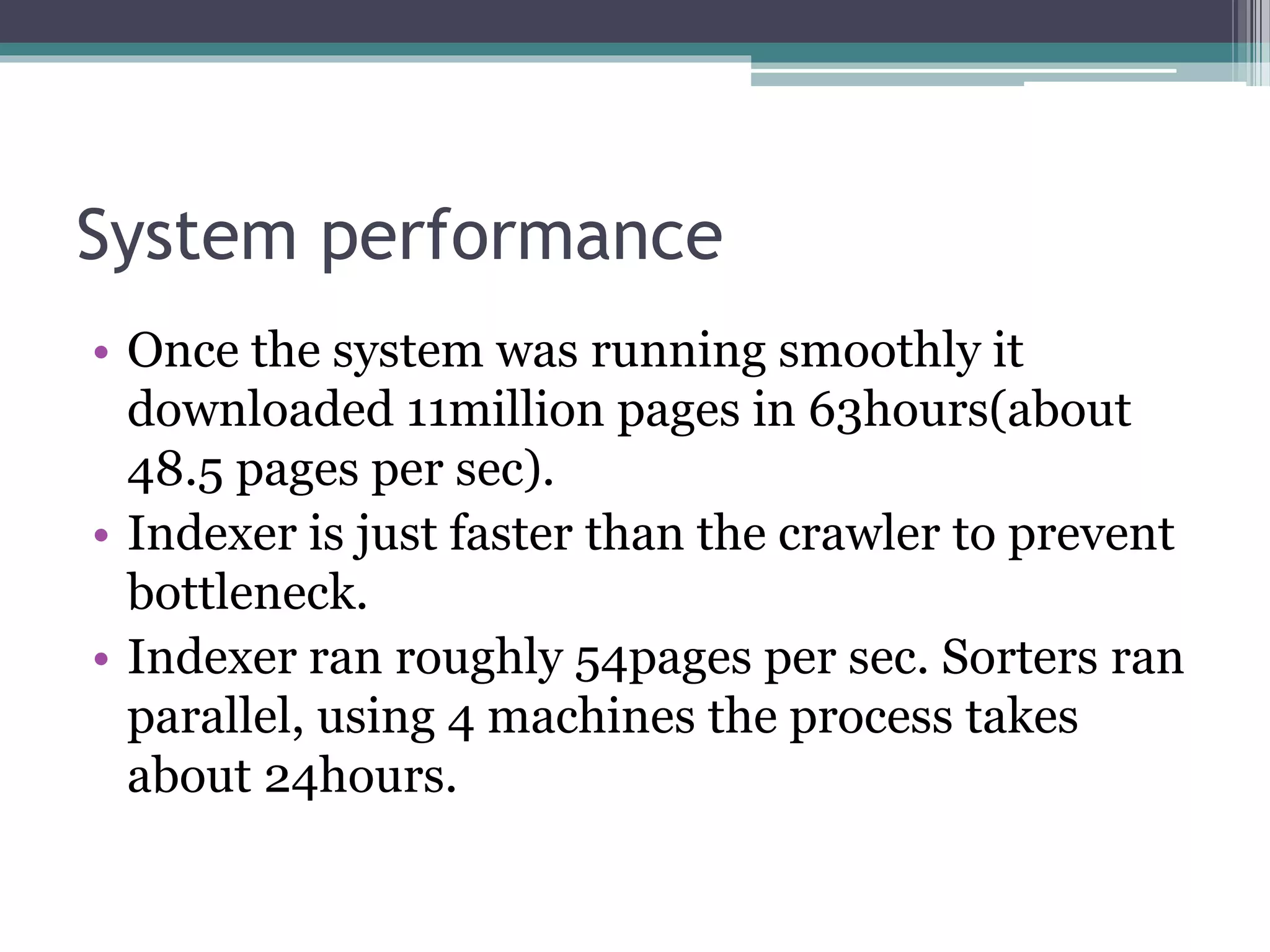System performance
• Once the system was running smoothly it
downloaded 11million pages in 63hours(about
48.5 pages per sec).
• Indexer is just faster than the crawler to prevent
bottleneck.
• Indexer ran roughly 54pages per sec. Sorters ran
parallel, using 4 machines the process takes
about 24hours.
 