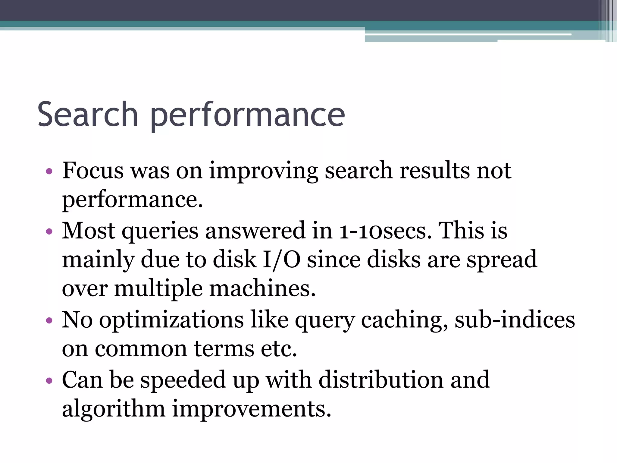 Search performance
• Focus was on improving search results not
performance.
• Most queries answered in 1-10secs. This is
mainly due to disk I/O since disks are spread
over multiple machines.
• No optimizations like query caching, sub-indices
on common terms etc.
• Can be speeded up with distribution and
algorithm improvements.
 