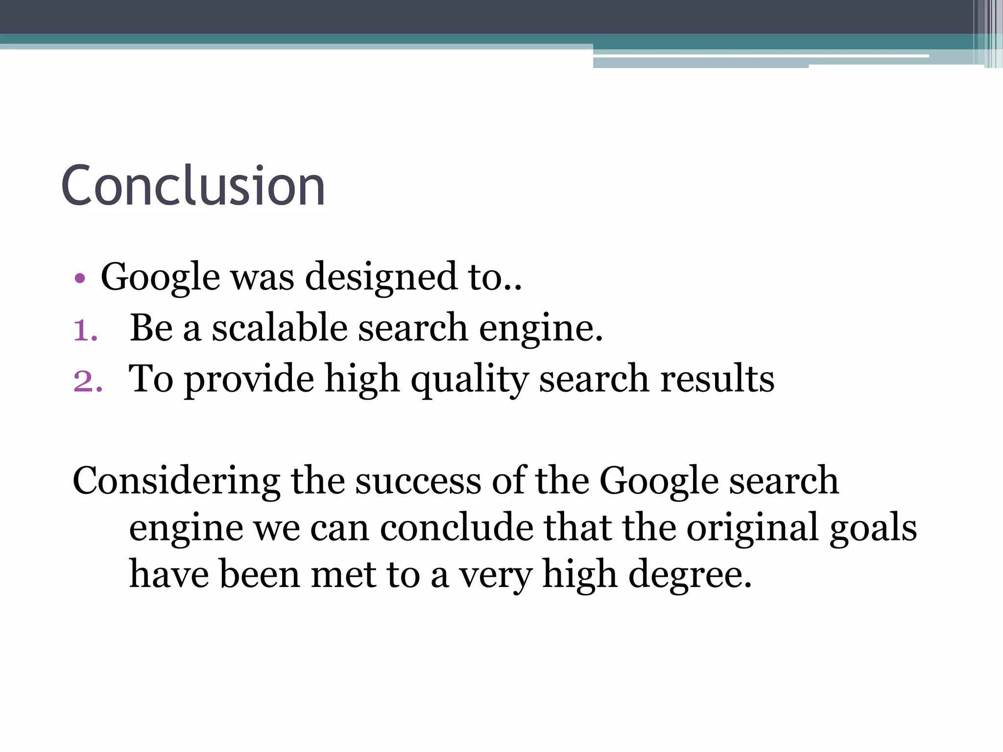 Conclusion
• Google was designed to..
1. Be a scalable search engine.
2. To provide high quality search results
Considering the success of the Google search
engine we can conclude that the original goals
have been met to a very high degree.
 