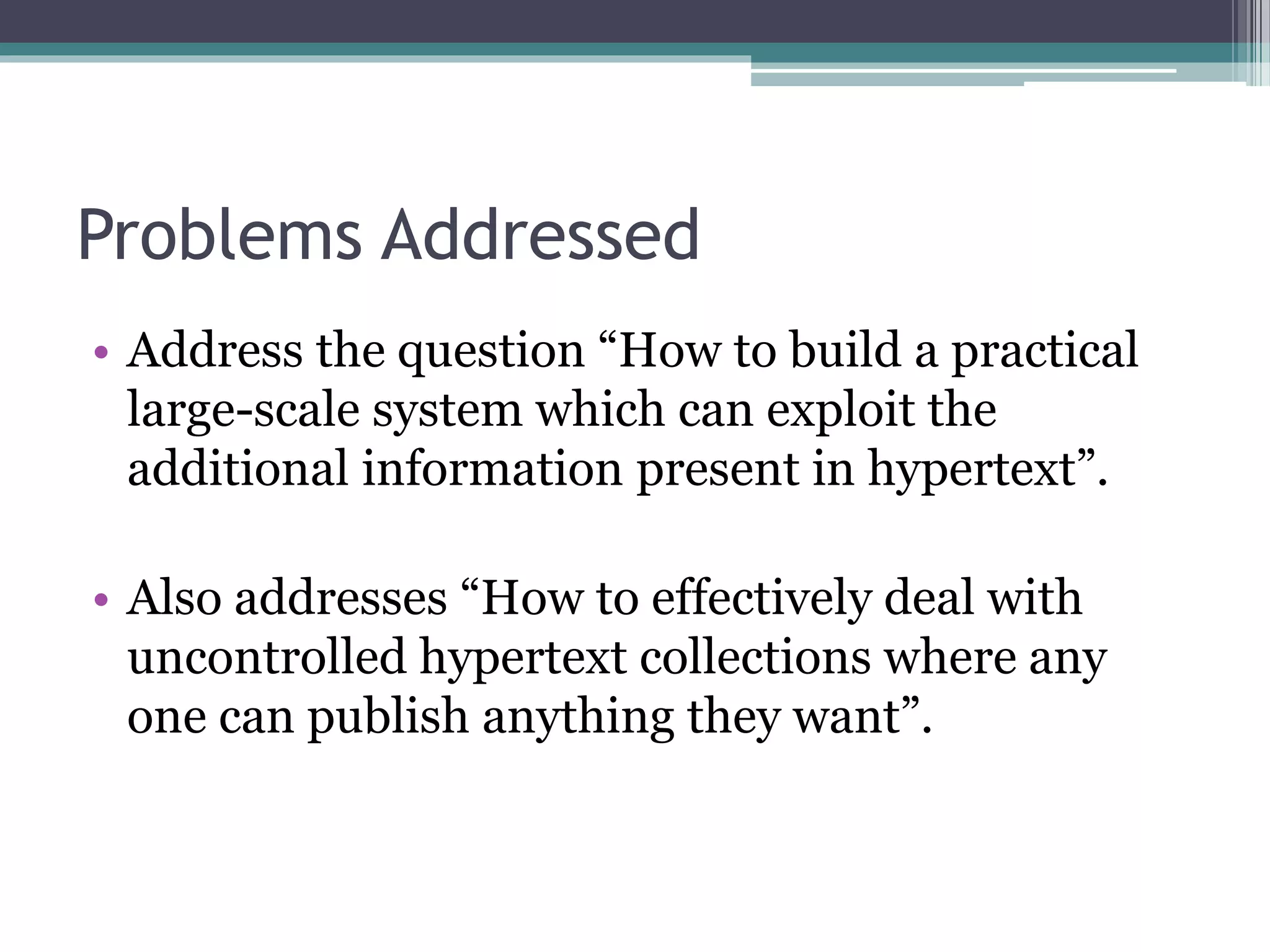 Problems Addressed
• Address the question “How to build a practical
large-scale system which can exploit the
additional information present in hypertext”.
• Also addresses “How to effectively deal with
uncontrolled hypertext collections where any
one can publish anything they want”.
 
