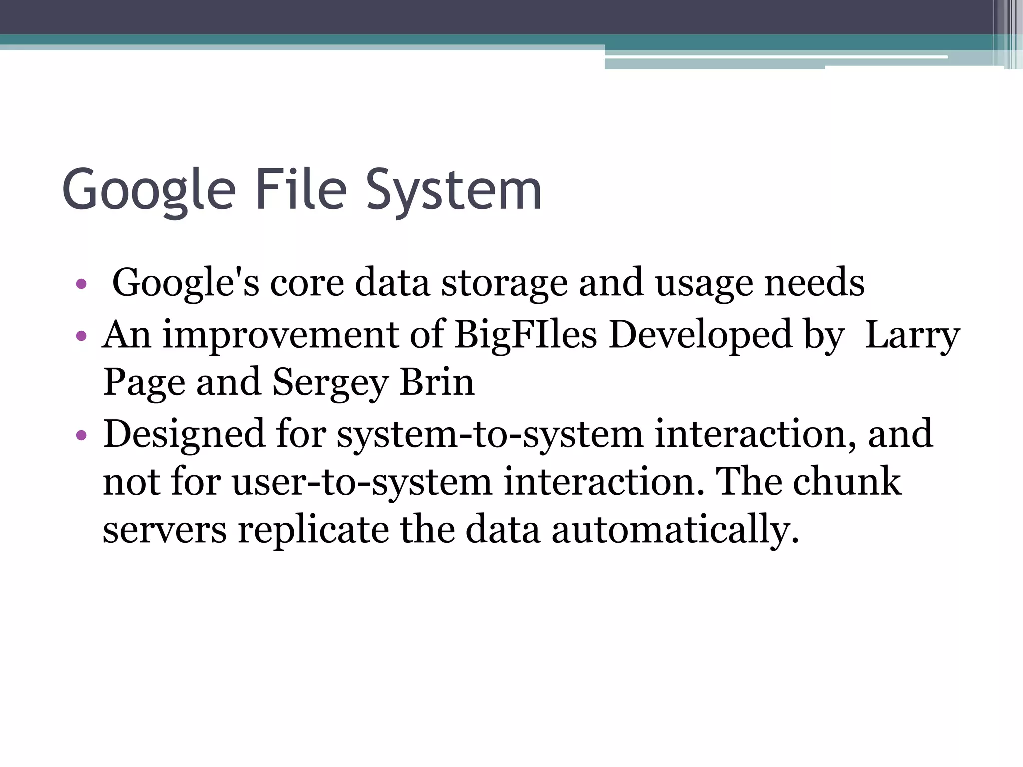 Google File System
• Google's core data storage and usage needs
• An improvement of BigFIles Developed by Larry
Page and Sergey Brin
• Designed for system-to-system interaction, and
not for user-to-system interaction. The chunk
servers replicate the data automatically.
 