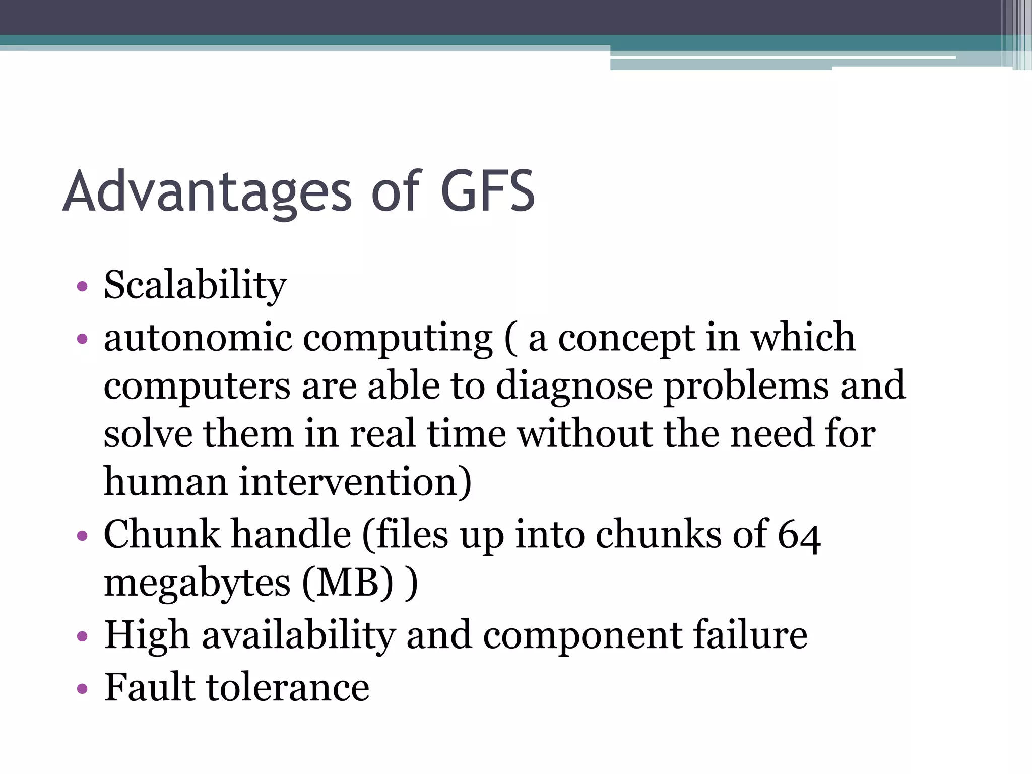 Advantages of GFS
• Scalability
• autonomic computing ( a concept in which
computers are able to diagnose problems and
solve them in real time without the need for
human intervention)
• Chunk handle (files up into chunks of 64
megabytes (MB) )
• High availability and component failure
• Fault tolerance
 