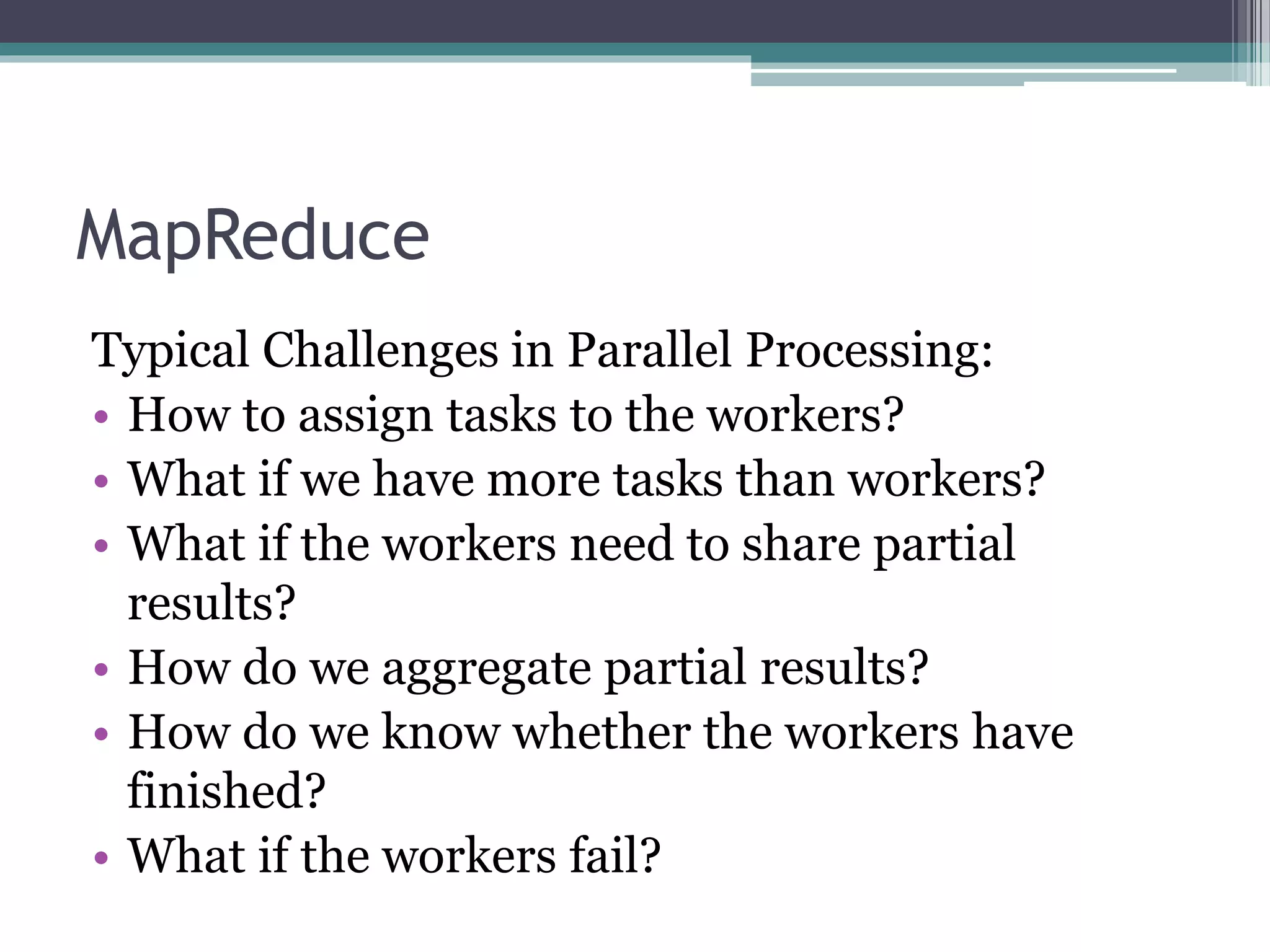MapReduce
Typical Challenges in Parallel Processing:
• How to assign tasks to the workers?
• What if we have more tasks than workers?
• What if the workers need to share partial
results?
• How do we aggregate partial results?
• How do we know whether the workers have
finished?
• What if the workers fail?
 