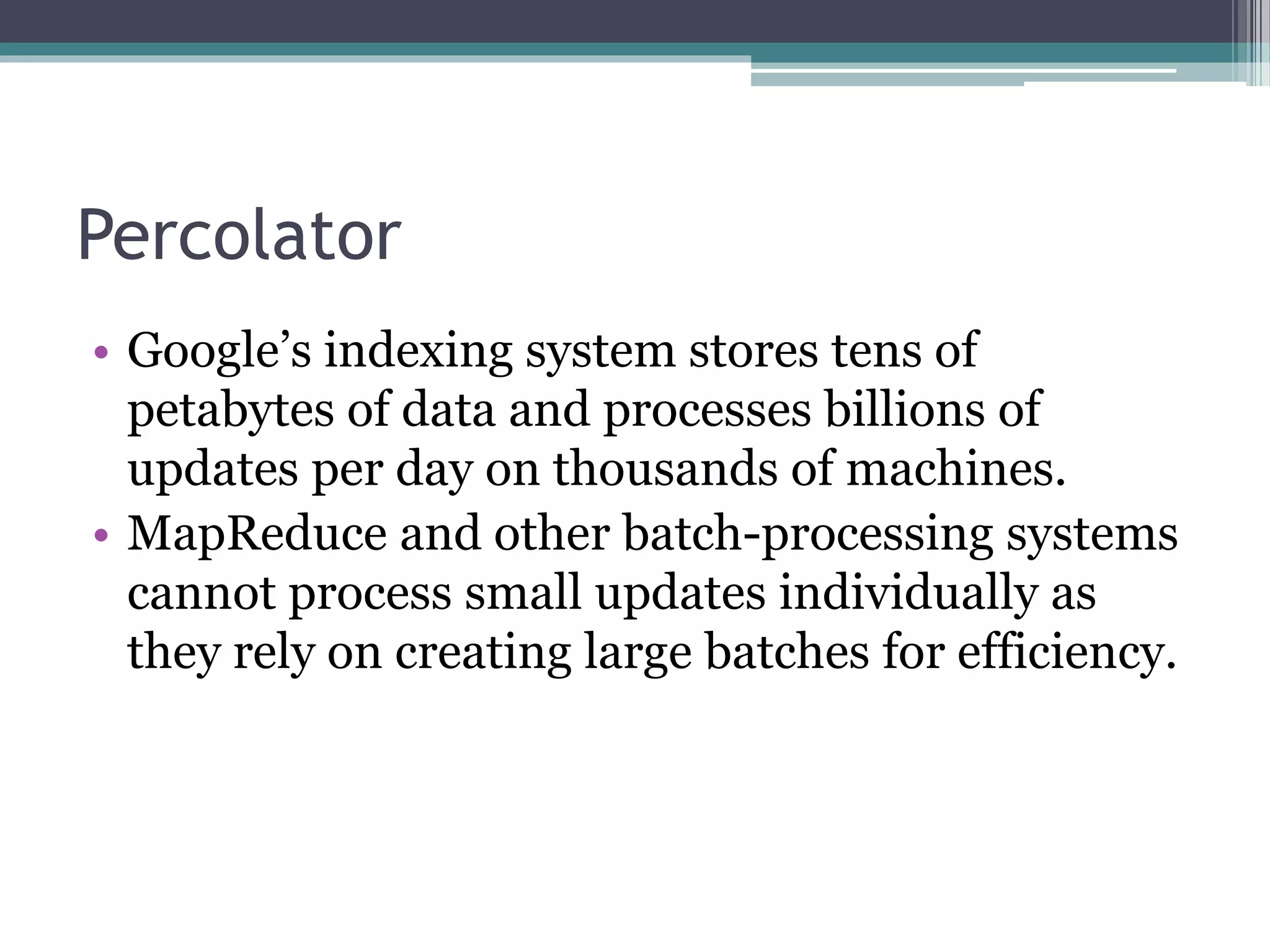 Percolator
• Google’s indexing system stores tens of
petabytes of data and processes billions of
updates per day on thousands of machines.
• MapReduce and other batch-processing systems
cannot process small updates individually as
they rely on creating large batches for efficiency.
 