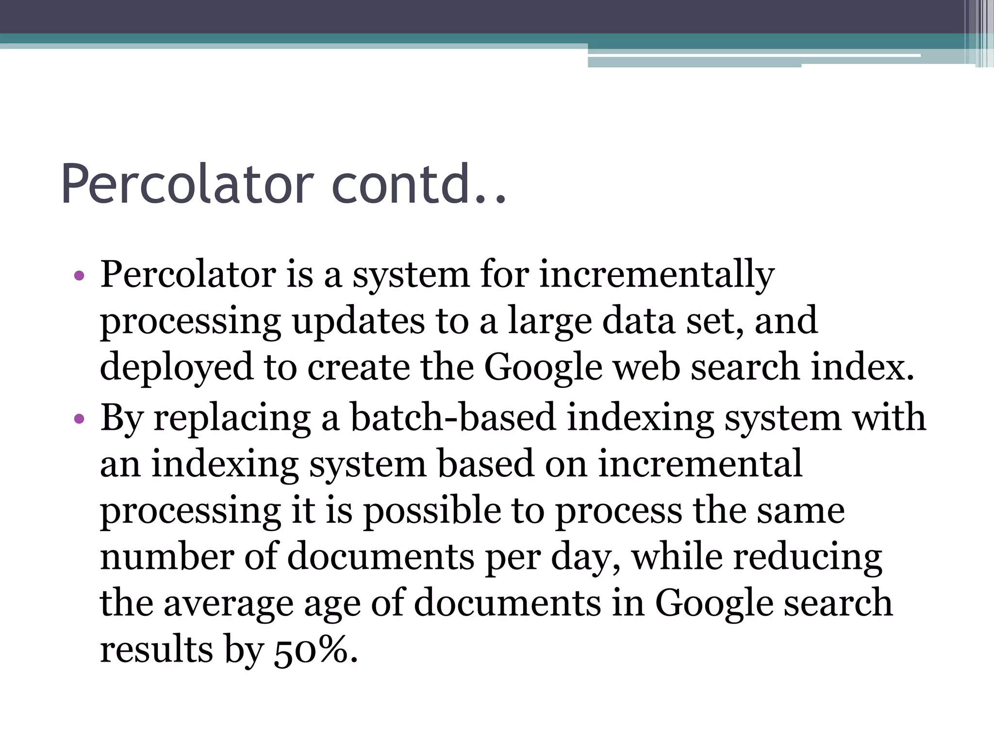 Percolator contd..
• Percolator is a system for incrementally
processing updates to a large data set, and
deployed to create the Google web search index.
• By replacing a batch-based indexing system with
an indexing system based on incremental
processing it is possible to process the same
number of documents per day, while reducing
the average age of documents in Google search
results by 50%.
 
