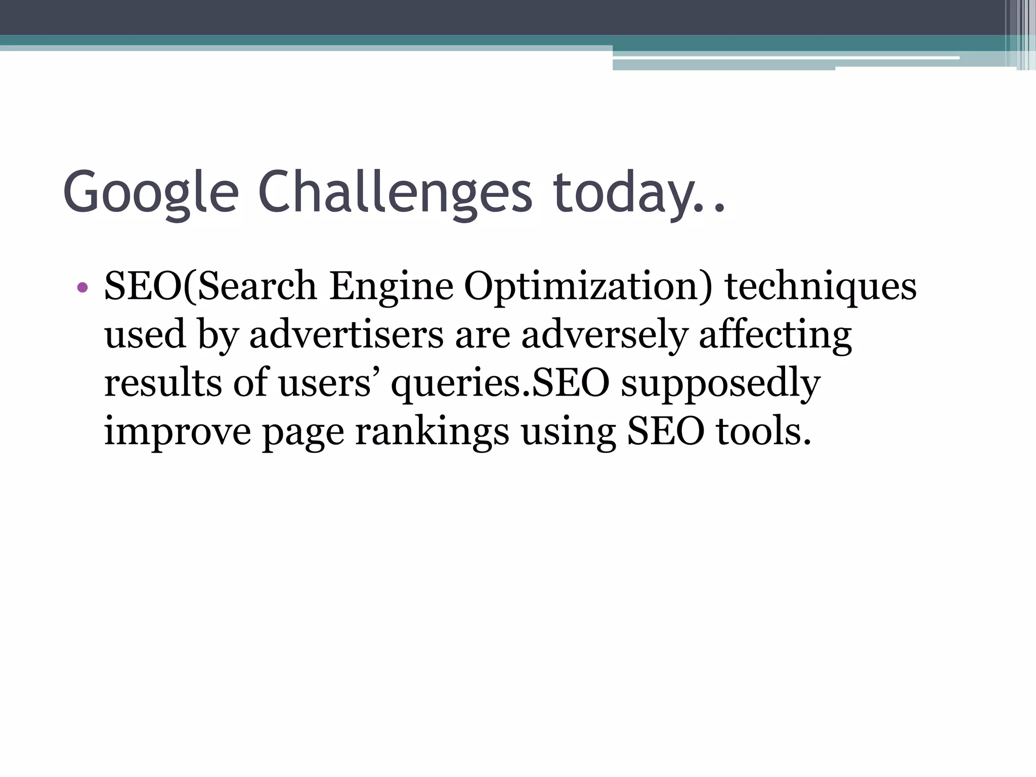 Google Challenges today..
• SEO(Search Engine Optimization) techniques
used by advertisers are adversely affecting
results of users’ queries.SEO supposedly
improve page rankings using SEO tools.
 