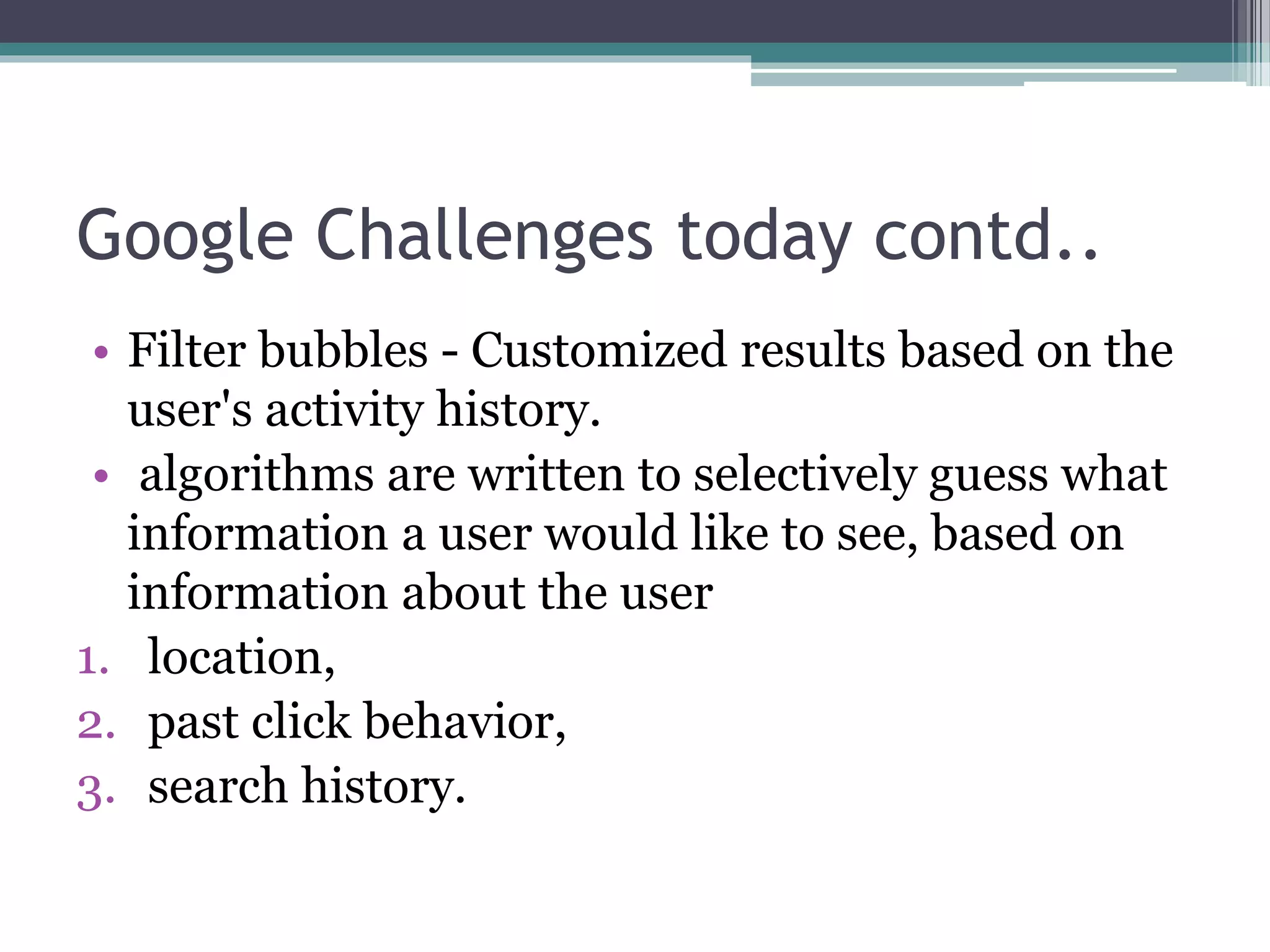 Google Challenges today contd..
• Filter bubbles - Customized results based on the
user's activity history.
• algorithms are written to selectively guess what
information a user would like to see, based on
information about the user
1. location,
2. past click behavior,
3. search history.
 
