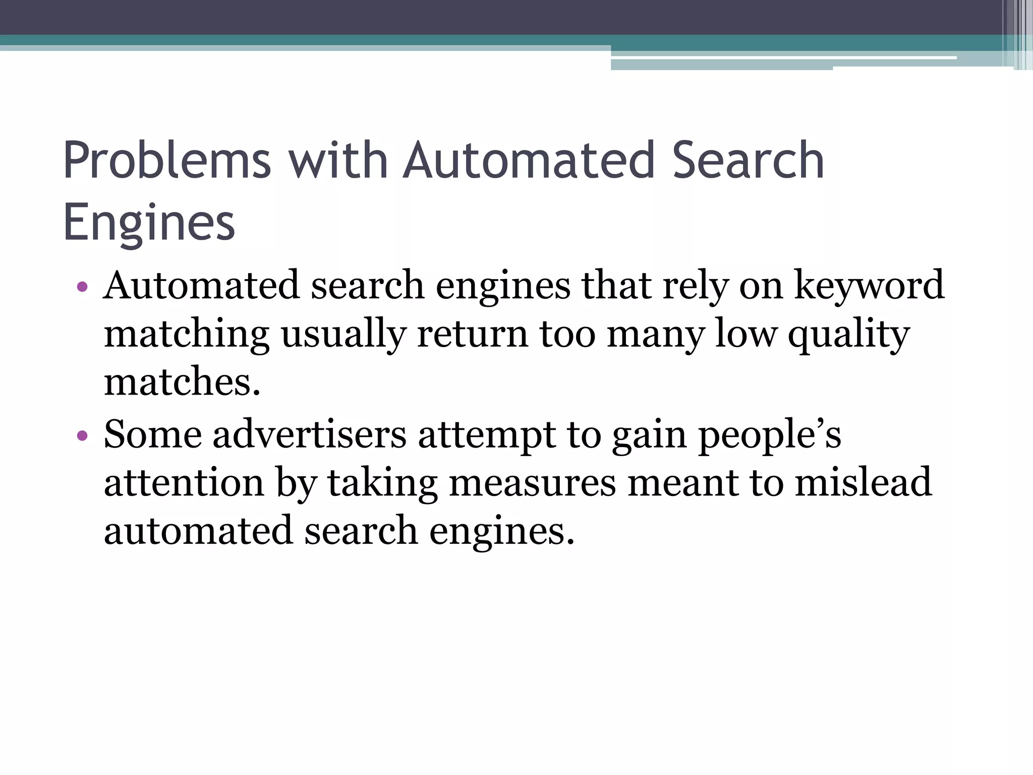 Problems with Automated Search
Engines
• Automated search engines that rely on keyword
matching usually return too many low quality
matches.
• Some advertisers attempt to gain people’s
attention by taking measures meant to mislead
automated search engines.
 