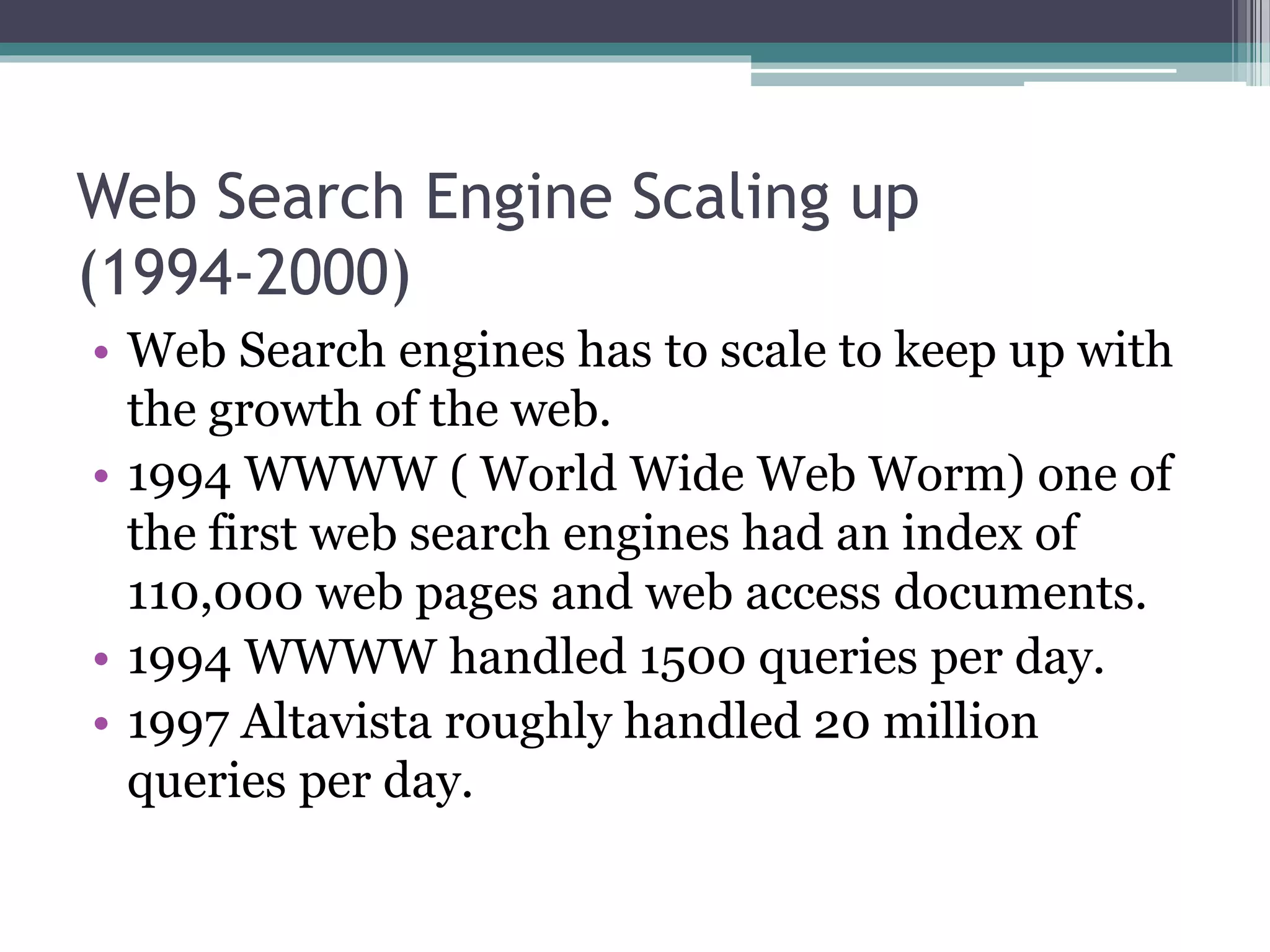 Web Search Engine Scaling up
(1994-2000)
• Web Search engines has to scale to keep up with
the growth of the web.
• 1994 WWWW ( World Wide Web Worm) one of
the first web search engines had an index of
110,000 web pages and web access documents.
• 1994 WWWW handled 1500 queries per day.
• 1997 Altavista roughly handled 20 million
queries per day.
 