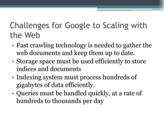 Challenges for Google to Scaling with
the Web
• Fast crawling technology is needed to gather the
web documents and keep them up to date.
• Storage space must be used efficiently to store
indices and documents
• Indexing system must process hundreds of
gigabytes of data efficiently.
• Queries must be handled quickly, at a rate of
hundreds to thousands per day
 