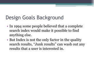 Design Goals Background
• In 1994 some people believed that a complete
search index would make it possible to find
anything else.
• But Index is not the only factor in the quality
search results, “Junk results” can wash out any
results that a user is interested in.
 