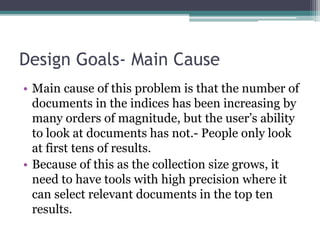 Design Goals- Main Cause
• Main cause of this problem is that the number of
documents in the indices has been increasing by
many orders of magnitude, but the user’s ability
to look at documents has not.- People only look
at first tens of results.
• Because of this as the collection size grows, it
need to have tools with high precision where it
can select relevant documents in the top ten
results.
 