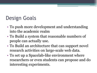 Design Goals
• To push more development and understanding
into the academic realm
• To Build a system that reasonable numbers of
people can actually use.
• To Build an architecture that can support novel
research activities on large-scale web data.
• To set up a Spacelab-like environment where
researchers or even students can propose and do
interesting experiments.
 