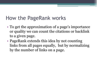 How the PageRank works
• To get the approximation of a page’s importance
or quality we can count the citations or backlink
to a given page.
• PageRank extends this idea by not counting
links from all pages equally, but by normalizing
by the number of links on a page.
 