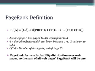 PageRank Definition
• PR(A) = (1-d) + d(PR(T1)/ C(T1)+ ..+PR(Tn)/ C(Tn))
• Assume page A has pages T1..Tn which point to A
• d – damping factor which can be set between 0 -1. Usually set to
0.85
• C(T1) – Number of links going out of Page T1
 PageRank forms a Probability distribution over web
pages, so the sum of all web pages’ PageRank will be one.
 